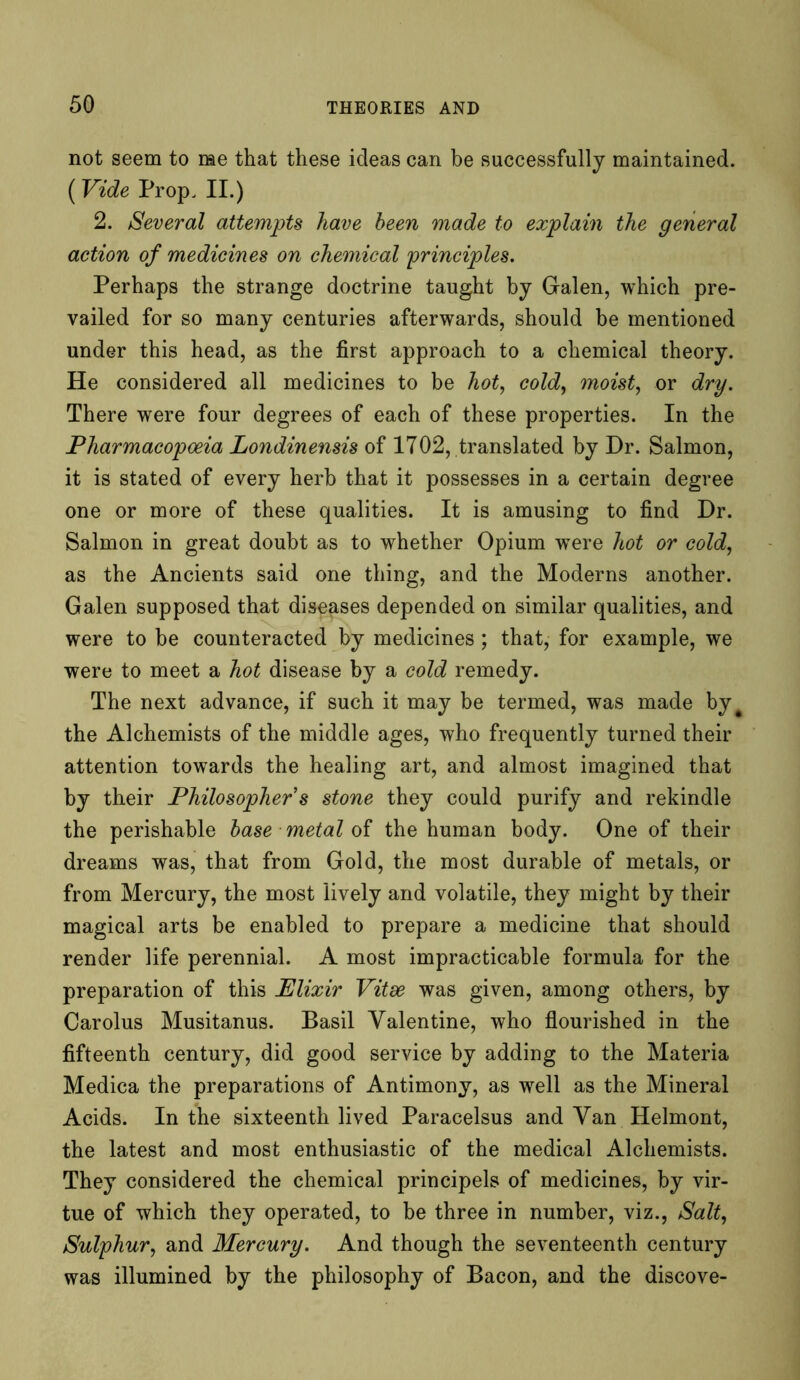 not seem to me that these ideas can be successfully maintained. (Vide Prop. II.) 2. Several attempts have been made to explain the general action of medicines on chemical 'principles. Perhaps the strange doctrine taught by Galen, which pre- vailed for so many centuries afterwards, should be mentioned under this head, as the first approach to a chemical theory. He considered all medicines to be hot, cold, moist, or dry. There were four degrees of each of these properties. In the Pharmacopoeia Londinensis of 1702, translated by Dr. Salmon, it is stated of every herb that it possesses in a certain degree one or more of these qualities. It is amusing to find Dr. Salmon in great doubt as to whether Opium wTere hot or cold, as the Ancients said one thing, and the Moderns another. Galen supposed that diseases depended on similar qualities, and were to be counteracted by medicines; that, for example, we were to meet a hot disease by a cold remedy. The next advance, if such it may be termed, was made byt the Alchemists of the middle ages, who frequently turned their attention towards the healing art, and almost imagined that by their Philosopher s stone they could purify and rekindle the perishable base metal of the human body. One of their dreams was, that from Gold, the most durable of metals, or from Mercury, the most lively and volatile, they might by their magical arts be enabled to prepare a medicine that should render life perennial. A most impracticable formula for the preparation of this Elixir Vitse was given, among others, by Carolus Musitanus. Basil Valentine, who flourished in the fifteenth century, did good service by adding to the Materia Medica the preparations of Antimony, as well as the Mineral Acids. In the sixteenth lived Paracelsus and Van Helmont, the latest and most enthusiastic of the medical Alchemists. They considered the chemical principels of medicines, by vir- tue of which they operated, to be three in number, viz., Salt, Sulphur, and Mercury. And though the seventeenth century was illumined by the philosophy of Bacon, and the discove-