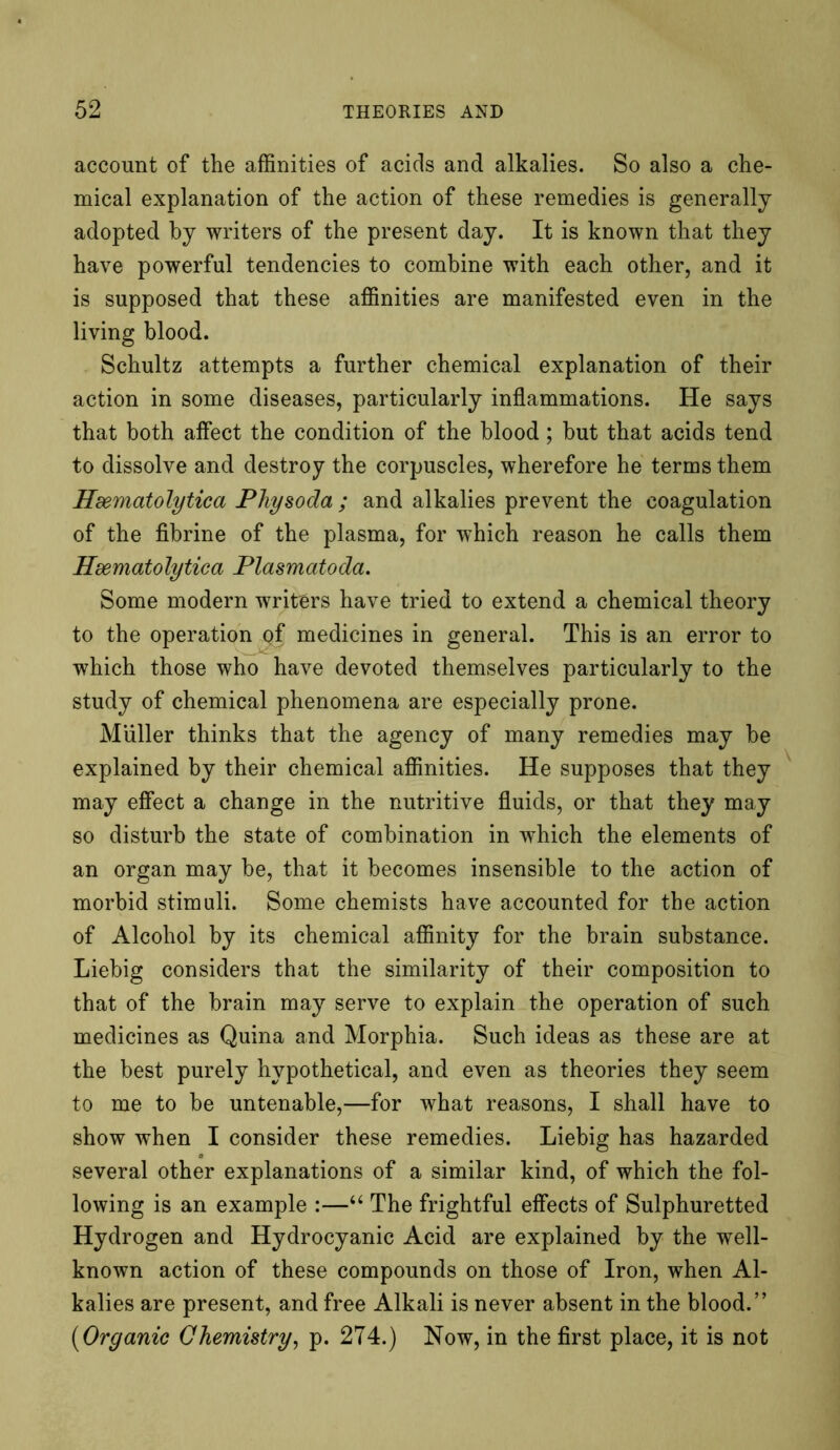 account of the affinities of acids and alkalies. So also a che- mical explanation of the action of these remedies is generally adopted by writers of the present day. It is known that they have powerful tendencies to combine with each other, and it is supposed that these affinities are manifested even in the living blood. Schultz attempts a further chemical explanation of their action in some diseases, particularly inflammations. He says that both affect the condition of the blood; but that acids tend to dissolve and destroy the corpuscles, wherefore he terms them Hsematolytica Physoda ; and alkalies prevent the coagulation of the fibrine of the plasma, for which reason he calls them Hsematolytica Plasmatoda. Some modern writers have tried to extend a chemical theory to the operation of medicines in general. This is an error to which those who have devoted themselves particularly to the study of chemical phenomena are especially prone. Muller thinks that the agency of many remedies may be explained by their chemical affinities. He supposes that they may effect a change in the nutritive fluids, or that they may so disturb the state of combination in which the elements of an organ may be, that it becomes insensible to the action of morbid stimuli. Some chemists have accounted for the action of Alcohol by its chemical affinity for the brain substance. Liebig considers that the similarity of their composition to that of the brain may serve to explain the operation of such medicines as Quina and Morphia. Such ideas as these are at the best purely hypothetical, and even as theories they seem to me to be untenable,—for what reasons, I shall have to show when I consider these remedies. Liebig has hazarded several other explanations of a similar kind, of which the fol- lowing is an example :—“ The frightful effects of Sulphuretted Hydrogen and Hydrocyanic Acid are explained by the well- known action of these compounds on those of Iron, when Al- kalies are present, and free Alkali is never absent in the blood.” (Organic Chemistry, p. 274.) Now, in the first place, it is not