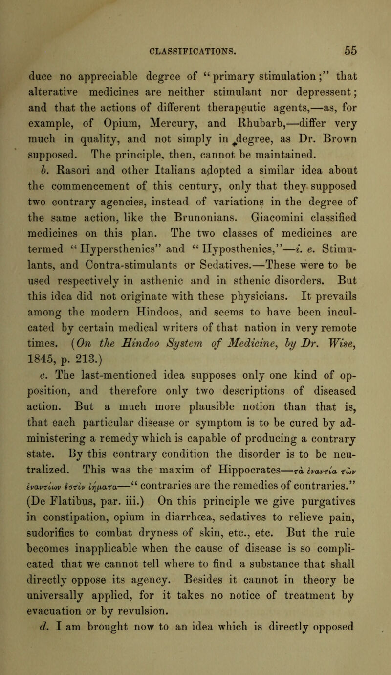 duce no appreciable degree of “ primary stimulationthat alterative medicines are neither stimulant nor depressent; and that the actions of different therapeutic agents,—as, for example, of Opium, Mercury, and Rhubarb,—differ very much in quality, and not simply in ^degree, as Dr. Brown supposed. The principle, then, cannot be maintained. b. Rasori and other Italians adopted a similar idea about the commencement of this century, only that they supposed two contrary agencies, instead of variations in the degree of the same action, like the Brunonians. Giacomini classified medicines on this plan. The two classes of medicines are termed “ Hypersthenics” and “ Hyposthenics,”—i. e. Stimu- lants, and Contra-stimulants or Sedatives.—These were to be used respectively in asthenic and in sthenic disorders. But this idea did not originate with these physicians. It prevails among the modern Hindoos, and seems to have been incul- cated by certain medical writers of that nation in very remote times. (On the Hindoo System of Medicine, by Dr. Wise, 1845, p. 213.) c. The last-mentioned idea supposes only one kind of op- position, and therefore only two descriptions of diseased action. But a much more plausible notion than that is, that each particular disease or symptom is to be cured by ad- ministering a remedy which is capable of producing a contrary state. By this contrary condition the disorder is to be neu- tralized. This was the maxim of Hippocrates—ta ivavna tvavtluv ietiv Irjfiata—“ contraries are the remedies of contraries.” (De Flatibus, par. iii.) On this principle we give purgatives in constipation, opium in diarrhoea, sedatives to relieve pain, sudorifics to combat dryness of skin, etc., etc. But the rule becomes inapplicable when the cause of disease is so compli- cated that we cannot tell where to find a substance that shall directly oppose its agency. Besides it cannot in theory be universally applied, for it takes no notice of treatment by evacuation or by revulsion. d. I am brought now to an idea which is directly opposed
