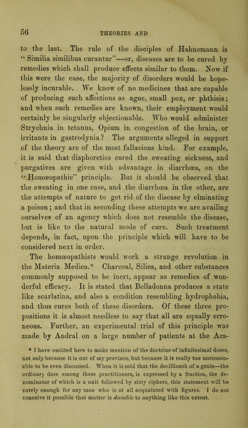 to the last. The rule of the disciples of Hahnemann is “ Similia similibus curantur”—or, diseases are to be cured by remedies which shall produce effects similar to them. Now if this were the case, the majority of disorders would be hope- lessly incurable. We know of no medicines that are capable of producing such affections as ague, small pox, or phthisis; and when such remedies are known, their employment would certainly be singularly objectionable. Who would administer Strychnia in tetanus, Opium in congestion of the brain, or irritants in gastrodynia ? The arguments alleged in support of the theory are of the most fallacious kind. For example, it is said that diaphoretics cured the sweating sickness, and purgatives are given with advantage in diarrhoea, on the “ Homoeopathic” principle. But it should be observed that the sweating in one case, and the diarrhoea in the other, are the attempts of nature to get rid of the disease by elminating a poison ; and that in seconding these attempts we are availing ourselves of an agency which does not resemble the disease, but is like to the natural mode of cure. Such treatment depends, in fact, upon the principle -which will have to be considered next in order. The homoeopathists would work a strange revolution in the Materia Medica.* Charcoal, Silica, and other substances commonly supposed to be inert, appear as remedies of won- derful efficacy. It is stated that Belladonna produces a state like scarlatina, and also a condition resembling hydrophobia, and thus cures both of these disorders. Of these three pro- positions it is almost needless to say that all are equally erro- neous. Further, an experimental trial of this principle was made by Andral on a large number of patients at the Aca- * I have omitted here to make mention of the doctrine of infinitesimal doses, not only because it is out of my province, but because it is really too unreason- able to be even discussed. When it is said that the decillionth of a grain—the ordinary dose among these practitioners, is expressed by a fraction, the de- nominator of which is a unit followed by sixty ciphers, this statement will be surely enough for any man who is at all acquainted with figures. I do not conceive it possible that matter is divisible to anything like this extent.