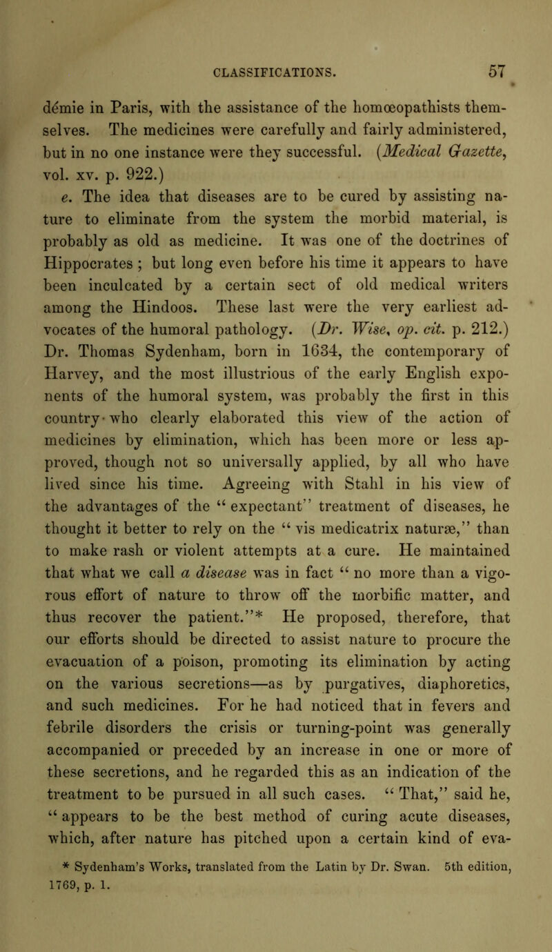 demie in Paris, with the assistance of the homoeopathists them- selves. The medicines were carefully and fairly administered, hut in no one instance were they successful. (Medical Gazette, vol. xv. p. 922.) e. The idea that diseases are to be cured by assisting na- ture to eliminate from the system the morbid material, is probably as old as medicine. It was one of the doctrines of Hippocrates ; but long even before his time it appears to have been inculcated by a certain sect of old medical writers among the Hindoos. These last were the very earliest ad- vocates of the humoral pathology. (Dr. Wise% op. cit. p. 212.) Dr. Thomas Sydenham, born in 1634, the contemporary of Harvey, and the most illustrious of the early English expo- nents of the humoral system, was probably the first in this country • who clearly elaborated this view of the action of medicines by elimination, which has been more or less ap- proved, though not so universally applied, by all who have lived since his time. Agreeing with Stahl in his view of the advantages of the “expectant” treatment of diseases, he thought it better to rely on the “ vis medicatrix naturae,” than to make rash or violent attempts at a cure. He maintained that what we call a disease was in fact “ no more than a vigo- rous effort of nature to throw off the morbific matter, and thus recover the patient.”* He proposed, therefore, that our efforts should be directed to assist nature to procure the evacuation of a poison, promoting its elimination by acting on the various secretions—as by purgatives, diaphoretics, and such medicines. For he had noticed that in fevers and febrile disorders the crisis or turning-point was generally accompanied or preceded by an increase in one or more of these secretions, and he regarded this as an indication of the treatment to be pursued in all such cases. “ That,” said he, “ appears to be the best method of curing acute diseases, which, after nature has pitched upon a certain kind of eva- * Sydenham’s Works, translated from the Latin by Dr. Swan. 5th edition, 1769, p. 1.