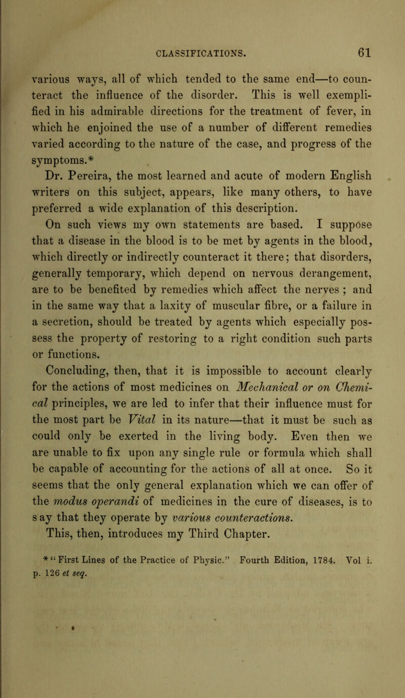 various ways, all of which tended to the same end—to coun- teract the influence of the disorder. This is well exempli- fied in his admirable directions for the treatment of fever, in which he enjoined the use of a number of different remedies varied according to the nature of the case, and progress of the symptoms.* Dr. Pereira, the most learned and acute of modern English writers on this subject, appears, like many others, to have preferred a wide explanation of this description. On such views my own statements are based. I suppose that a disease in the blood is to be met by agents in the blood, which directly or indirectly counteract it there; that disorders, generally temporary, which depend on nervous derangement, are to be benefited by remedies which affect the nerves ; and in the same way that a laxity of muscular fibre, or a failure in a secretion, should be treated by agents which especially pos- sess the property of restoring to a right condition such parts or functions. Concluding, then, that it is impossible to account clearly for the actions of most medicines on Mechanical or on Chemi- cal principles, we are led to infer that their influence must for the most part be Vital in its nature—that it must be such as could only be exerted in the living body. Even then we are unable to fix upon any single rule or formula which shall be capable of accounting for the actions of all at once. So it seems that the only general explanation which we can offer of the modus operandi of medicines in the cure of diseases, is to s ay that they operate by various counteractions. This, then, introduces my Third Chapter. * “ First Lines of the Practice of Physic.” Fourth Edition, 1784. Yol i. p. 126 et seq.