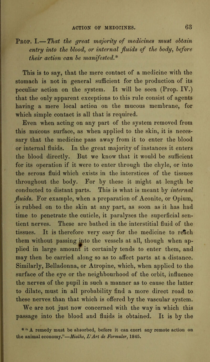 Prop. I.— That the great majority of medicines must obtain entry into the blood, or internal fluids of the body, before their action can be manifested.* This is to say, that the mere contact of a medicine with the stomach is not in general sufficient for the production of its peculiar action on the system. It will be seen (Prop. IY.) that the only apparent exceptions to this rule consist of agents having a mere local action on the mucous membrane, for which simple contact is all that is required. Even when acting on any part of the system removed from this mucous surface, as when applied to the skin, it is neces- sary that the medicine pass away from it to enter the blood or internal fluids. In the great majority of instances it enters the blood directly. But we know that it would be sufficient for its operation if it were to enter through the chyle, or into the serous fluid which exists in the interstices of the tissues throughout the body. For by these it might at length be conducted to distant parts. This is what is meant by internal fluids. For example, when a preparation of Aconite, or Opium, is rubbed on to the skin at any part, as soon as it has had time to penetrate the cuticle, it paralyses the superficial sen- tient nerves. These are bathed in the interstitial fluid of the tissues. It is therefore very easy for the medicine to retlch them without passing into the vessels at all, though when ap- plied in large amount it certainly tends to enter them, and may then be carried along so as to affect parts at a distance. Similarly, Belladonna, or Atropine, which, when applied to the surface of the eye or the neighbourhood of the orbit, influence the nerves of the pupil in such a manner as to cause the latter to dilate, must in all probability find a more direct road to these nerves than that which is offered by the vascular system. We are not just now concerned with the way in which this passage into the blood and fluids is obtained. It is by the * “ A remedy must be absorbed, before it can exert any remote action on the animal economy.”—Mialhe, L'Art de Formuler, 1845.