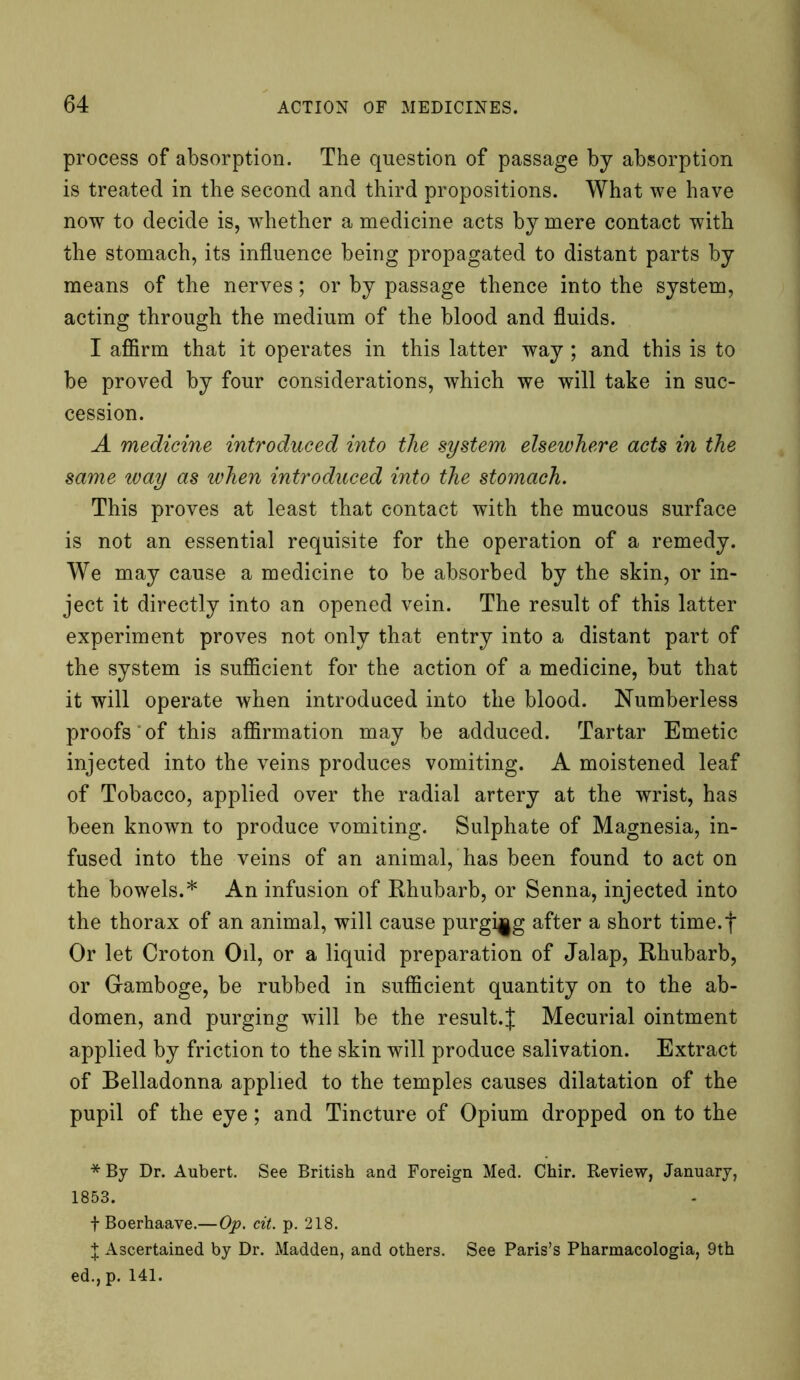 process of absorption. The question of passage by absorption is treated in the second and third propositions. What we have now to decide is, wdiether a medicine acts by mere contact with the stomach, its influence being propagated to distant parts by means of the nerves; or by passage thence into the system, acting through the medium of the blood and fluids. I affirm that it operates in this latter way ; and this is to be proved by four considerations, which we will take in suc- cession. A medicine introduced into the system elsewhere acts in the same way as when introduced into the stomach. This proves at least that contact with the mucous surface is not an essential requisite for the operation of a remedy. We may cause a medicine to be absorbed by the skin, or in- ject it directly into an opened vein. The result of this latter experiment proves not only that entry into a distant part of the system is sufficient for the action of a medicine, but that it will operate when introduced into the blood. Numberless proofs of this affirmation may be adduced. Tartar Emetic injected into the veins produces vomiting. A moistened leaf of Tobacco, applied over the radial artery at the wrist, has been known to produce vomiting. Sulphate of Magnesia, in- fused into the veins of an animal, has been found to act on the bowels.* An infusion of Rhubarb, or Senna, injected into the thorax of an animal, will cause purging after a short time.f Or let Croton Oil, or a liquid preparation of Jalap, Rhubarb, or Gamboge, be rubbed in sufficient quantity on to the ab- domen, and purging will be the result.J Mecurial ointment applied by friction to the skin will produce salivation. Extract of Belladonna applied to the temples causes dilatation of the pupil of the eye; and Tincture of Opium dropped on to the * By Dr. Aubert. See British and Foreign Med. Chir. Review, January, 1853. f Boerhaave.—Op. cit. p. 218. J Ascertained by Dr. Madden, and others. See Paris’s Pharmacologia, 9th ed.,p. 141.