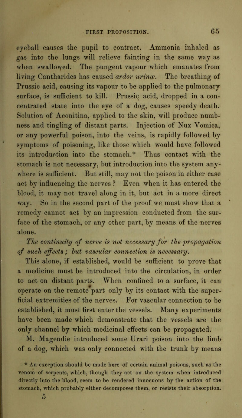 eyeball causes the pupil to contract. Ammonia inhaled as gas into the lungs will relieve fainting in the same way as when swallowed. The pungent vapour which emanates from living Cantharides has caused ardor urince. The breathing of Prussic acid, causing its vapour to be applied to the pulmonary surface, is sufficient to kill. Prussic acid, dropped in a con- centrated state into the eye of a dog, causes speedy death. Solution of Aconitina, applied to the skin, will produce numb- ness and tingling of distant parts. Injection of Nux Yomica, or any powerful poison, into the veins, is rapidly followed by symptoms of poisoning, like those which would have followed its introduction into the stomach.* Thus contact with the stomach is not necessary, but introduction into the system any- where is sufficient. But still, may not the poison in either case act by influencing the nerves ? Even when it has entered the blood, it may not travel along in it, but act in a more direct way. So in the second part of the proof we must show that a remedy cannot act by an impression conducted from the sur- face of the stomach, or any other part, by means of the nerves alone. The continuity of nerve is not necessary for the propagation of such effects ; hut vascular connection is necessary. This alone, if established, would be sufficient to prove that a medicine must be introduced into the circulation, in order to act on distant parts. When confined to a surface, it can operate on the remote part only by its contact with the super- ficial extremities of the nerves. For vascular connection to be established, it must first enter the vessels. Many experiments have been made which demonstrate that the vessels are the only channel by which medicinal effects can be propagated. M. Magendie introduced some Urari poison into the limb of a dog, which was only connected with the trunk by means * An exception should be made here of certain animal poisons, such as the venom of serpents, which, though they act on the system when introduced directly into the blood, seem to be rendered innocuous by the action of the stomach, which probably either decomposes them, or resists their absorption. 5