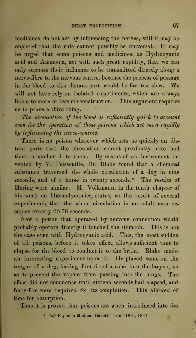 medicines do not act by influencing the nerves, still it may be objected that the rule cannot possibly be universal. It may be urged that some poisons and medicines, as Hydrocyanic acid and Ammonia, act with such great rapidity, that we can only suppose their influence to be transmitted directly along a nerve-fibre to the nervous centre, because the process of passage in the blood to this distant part would be far too slow. We will not here rely on isolated experiments, which are always liable to more or less misconstruction. This argument requires us to prove a third thing. The circulation of the blood is sufficiently quick to account even for the operation of those poisons which act most rapidly by influencing the nerve-centres. There is no poison whatever which acts so quickly on dis- tant parts that the circulation cannot previously have had time to conduct it to them. By means of an instrument in- vented by M. Poisseuille, Dr. Blake found that a chemical substance traversed the whole circulation of a dog in nine seconds, and of a horse in twenty seconds.* The results of Ilering were similar. M. Yolkmann, in the tenth chapter of his work on Haemadynamics, states, as the result of several experiments, that the whole circulation in an adult man oc- cupies exactly 65-76 seconds. Now a poison that operated by nervous connection would probably operate directly it touched the stomach. This is not the case even with Hydrocyanic acid. This, the most sudden of all poisons, before it takes effect, allows sufficient time to elapse for the blood to conduct it to the brain. Blake made an interesting experiment upon it. He placed some on the tongue of a dog, having first fitted a tube into the larynx, so as to prevent the vapour from passing into the lungs. The effect did not commence until sixteen seconds had elapsed, and forty-five were required for its completion. This allowed of time for absorption. Thus it is proved that poisons act when introduced into the * Vide Paper in Medical Gazette, June 18th, 1841.