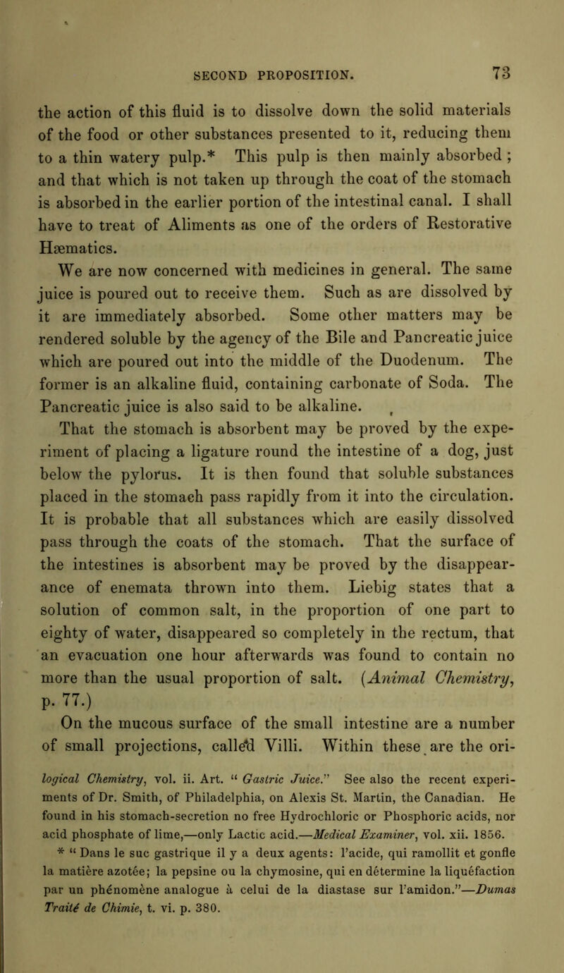 the action of this fluid is to dissolve down the solid materials of the food or other substances presented to it, reducing them to a thin watery pulp.* This pulp is then mainly absorbed ; and that which is not taken up through the coat of the stomach is absorbed in the earlier portion of the intestinal canal. I shall have to treat of Aliments as one of the orders of Restorative Haematics. We are now concerned with medicines in general. The same juice is poured out to receive them. Such as are dissolved by it are immediately absorbed. Some other matters may be rendered soluble by the agency of the Bile and Pancreatic juice which are poured out into the middle of the Duodenum. The former is an alkaline fluid, containing carbonate of Soda. The Pancreatic juice is also said to be alkaline. f That the stomach is absorbent may be proved by the expe- riment of placing a ligature round the intestine of a dog, just below the pylorus. It is then found that soluble substances placed in the stomach pass rapidly from it into the circulation. It is probable that all substances which are easily dissolved pass through the coats of the stomach. That the surface of the intestines is absorbent may be proved by the disappear- ance of enemata thrown into them. Liebig states that a solution of common salt, in the proportion of one part to eighty of water, disappeared so completely in the rectum, that an evacuation one hour afterwards was found to contain no more than the usual proportion of salt. (Animal Chemistry, p. 77.) On the mucous surface of the small intestine are a number of small projections, calle*d Villi. Within these are the ori- logical Chemistry, vol. ii. Art. “ Gastric Juice” See also the recent experi- ments of Dr. Smith, of Philadelphia, on Alexis St. Martin, the Canadian. He found in his stomach-secretion no free Hydrochloric or Phosphoric acids, nor acid phosphate of lime,—only Lactic acid.—Medical Examiner, vol. xii. 1856. * “ Dans le sue gastrique il y a deux agents: l’acide, qui ramollit et gonfle la matiere azotee; la pepsine ou la chymosine, qui en determine la liquefaction par un phenomene analogue a celui de la diastase sur l'amidon.”—Dumas Trait4 de Chimie, t. vi. p. 380.