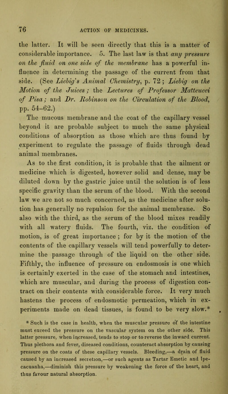 the latter. It will be seen directly that this is a matter of considerable importance. 5. The last law is that any pressure on the fluid on one side of the membrane has a powerful in- fluence in determining the passage of the current from that side. (See Liebig s Animal Chemistry, p. 72 ; Liebig on the Motion of the Juices; the Lectures of Professor Matteucci of Pisa; and Dr. Robinson on the Circulation of the Blood. pp. 54-62.) The mucous membrane and the coat of the capillary vessel beyond it are probable subject to much the same physical conditions of absorption as those which are thus found by experiment to regulate the passage of fluids through dead animal membranes. As to the first condition, it is probable that the ailment or medicine which is digested, however solid and dense, may be diluted down by the gastric juice until the solution is of less specific gravity than the serum of the blood. With the second law we are not so much concerned, as the medicine after solu- tion has generally no repulsion for the animal membrane. So also writh the third, as the serum of the blood mixes readily with all watery fluids. The fourth, viz. the condition of motion, is of great importance ; for by it the motion of the contents of the capillary vessels will tend powerfully to deter- mine the passage through of the liquid on the other side. Fifthly, the influence of pressure on endosmosis is one which is certainly exerted in the case of the stomach and intestines, which are muscular, and during the process of digestion con- tract on their contents with considerable force. It very much hastens the process of endosmotic permeation, which in ex- periments made on dead tissues, is found to be very slow.* * Such is the case in health, when the muscular pressure of the intestine must exceed the pressure on the vascular system on the other side. This latter pressure, when increased, tends to stop or to reverse the inward current. Thus plethora and fever, diseased conditions, counteract absorption by causing pressure on the coats of these capillary vessels. Bleeding,—a drain of fluid caused by an increased secretion,—or such agents as Tartar Emetic and Ipe- cacuanha,—diminish this pressure by weakening the force of the heart, and thus favour natural absorption.