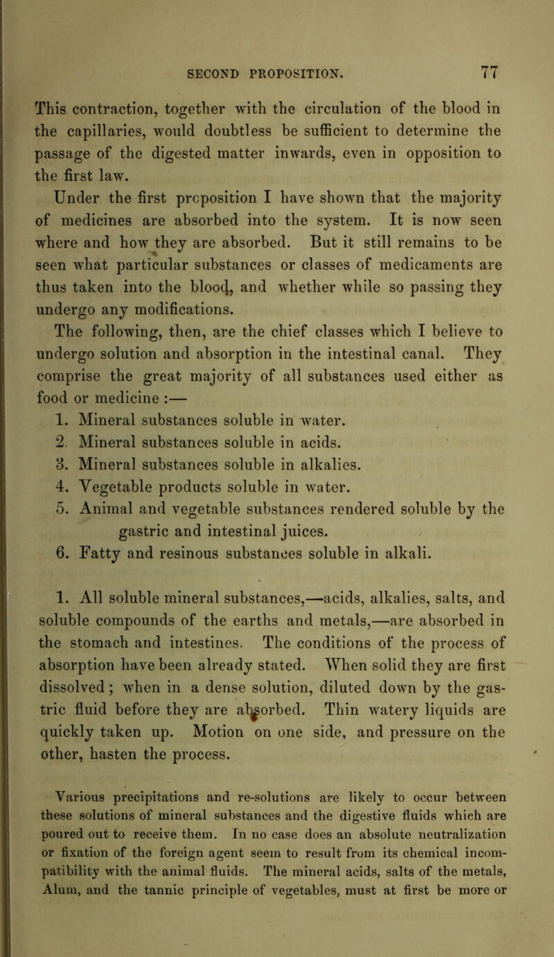 This contraction, together with the circulation of the blood in the capillaries, would doubtless be sufficient to determine the passage of the digested matter inwards, even in opposition to the first law. Under the first preposition I have shown that the majority of medicines are absorbed into the system. It is now seen where and how they are absorbed. But it still remains to be seen what particular substances or classes of medicaments are thus taken into the blood, and whether while so passing they undergo any modifications. The following, then, are the chief classes which I believe to undergo solution and absorption in the intestinal canal. They comprise the great majority of all substances used either as food or medicine :— 1. Mineral substances soluble in water. 2. Mineral substances soluble in acids. 3. Mineral substances soluble in alkalies. 4. Vegetable products soluble in water. 5. Animal and vegetable substances rendered soluble by the gastric and intestinal juices. 6. Fatty and resinous substances soluble in alkali. 1. All soluble mineral substances,—acids, alkalies, salts, and soluble compounds of the earths and metals,—are absorbed in the stomach and intestines. The conditions of the process of absorption have been already stated. When solid they are first dissolved; when in a dense solution, diluted down by the gas- tric fluid before they are at^orbed. Thin watery liquids are quickly taken up. Motion on one side, and pressure on the other, hasten the process. Various precipitations and re-solutions are likely to occur between these solutions of mineral substances and the digestive fluids which are poured out to receive them. In no case does an absolute neutralization or fixation of the foreign agent seem to result from its chemical incom- patibility with the animal fluids. The mineral acids, salts of the metals, Alum, and the tannic principle of vegetables, must at first be more or