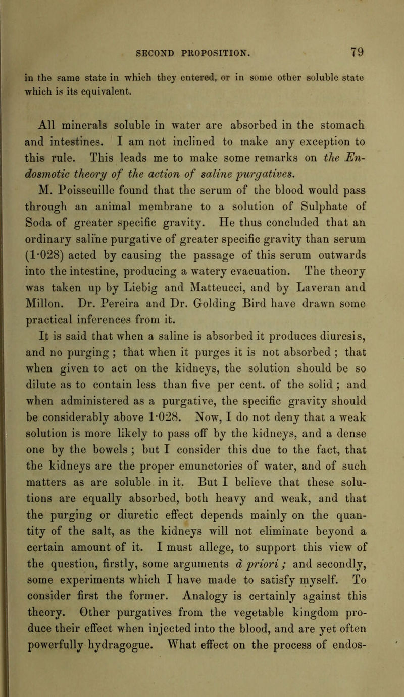 in the same state in which they entered, or in some other soluble state which is its equivalent. All minerals soluble in water are absorbed in the stomach and intestines. I am not inclined to make any exception to this rule. This leads me to make some remarks on the En- dosmotic theory of the action of saline purgatives. M. Poisseuille found that the serum of the blood would pass through an animal membrane to a solution of Sulphate of Soda of greater specific gravity. He thus concluded that an ordinary saline purgative of greater specific gravity than serum (1*028) acted by causing the passage of this serum outwards into the intestine, producing a watery evacuation. The theory was taken up by Liebig and Matteucci, and by Laveran and Millon. Dr. Pereira and Dr. Golding Bird have drawn some practical inferences from it. It is said that when a saline is absorbed it produces diuresis, and no purging ; that when it purges it is not absorbed ; that when given to act on the kidneys, the solution should be so dilute as to contain less than five per cent, of the solid ; and when administered as a purgative, the specific gravity should be considerably above 1*028. Now, I do not deny that a weak solution is more likely to pass off by the kidneys, and a dense one by the bowels ; but I consider this due to the fact, that the kidneys are the proper emunctories of water, and of such matters as are soluble in it. But I believe that these solu- tions are equally absorbed, both heavy and weak, and that the purging or diuretic effect depends mainly on the quan- tity of the salt, as the kidneys will not eliminate beyond a certain amount of it. I must allege, to support this view of the question, firstly, some arguments a priori ; and secondly, some experiments which I have made to satisfy myself. To consider first the former. Analogy is certainly against this theory. Other purgatives from the vegetable kingdom pro- duce their effect when injected into the blood, and are yet often powerfully hydragogue. What effect on the process of endos-