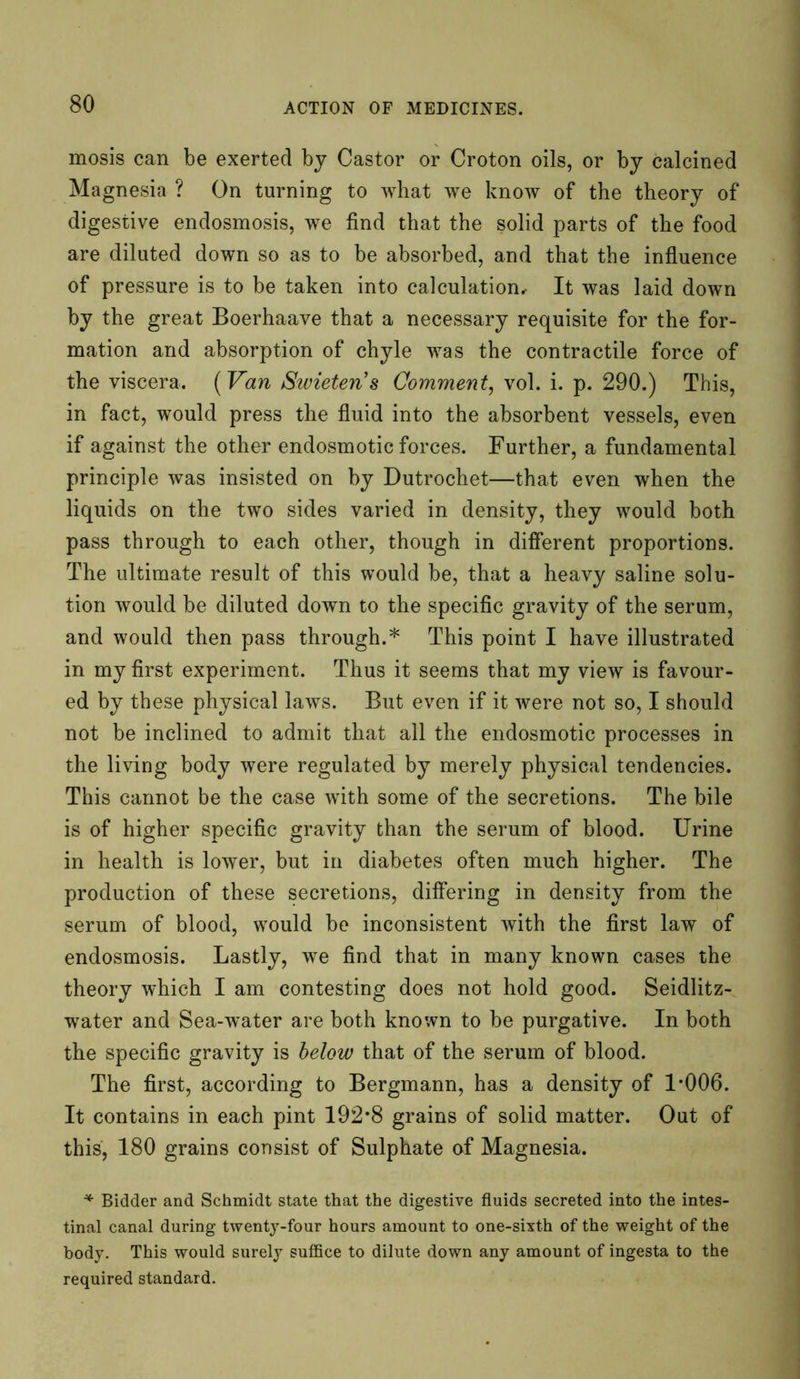 mosis can be exerted by Castor or Croton oils, or by calcined Magnesia ? On turning to what we know of the theory of digestive endosmosis, we find that the solid parts of the food are diluted down so as to be absorbed, and that the influence of pressure is to be taken into calculation.- It was laid down by the great Boerhaave that a necessary requisite for the for- mation and absorption of chyle was the contractile force of the viscera. (Van Swietens Comment, vol. i. p. 290.) This, in fact, would press the fluid into the absorbent vessels, even if against the other endosmotic forces. Further, a fundamental principle was insisted on by Dutrochet—that even when the liquids on the two sides varied in density, they would both pass through to each other, though in different proportions. The ultimate result of this would be, that a heavy saline solu- tion would be diluted down to the specific gravity of the serum, and would then pass through.* This point I have illustrated in my first experiment. Thus it seems that my view is favour- ed by these physical laws. But even if it were not so, I should not be inclined to admit that all the endosmotic processes in the living body were regulated by merely physical tendencies. This cannot be the case with some of the secretions. The bile is of higher specific gravity than the serum of blood. Urine in health is lower, but in diabetes often much higher. The production of these secretions, differing in density from the serum of blood, would be inconsistent with the first law of endosmosis. Lastly, we find that in many known cases the theory which I am contesting does not hold good. Seidlitz- water and Sea-water are both known to be purgative. In both the specific gravity is below that of the serum of blood. The first, according to Bergmann, has a density of 1*006. It contains in each pint 192*8 grains of solid matter. Out of this, 180 grains consist of Sulphate of Magnesia. * Bidder and Schmidt state that the digestive fluids secreted into the intes- tinal canal during twenty-four hours amount to one-sixth of the weight of the body. This would surely suffice to dilute down any amount of ingesta to the required standard.