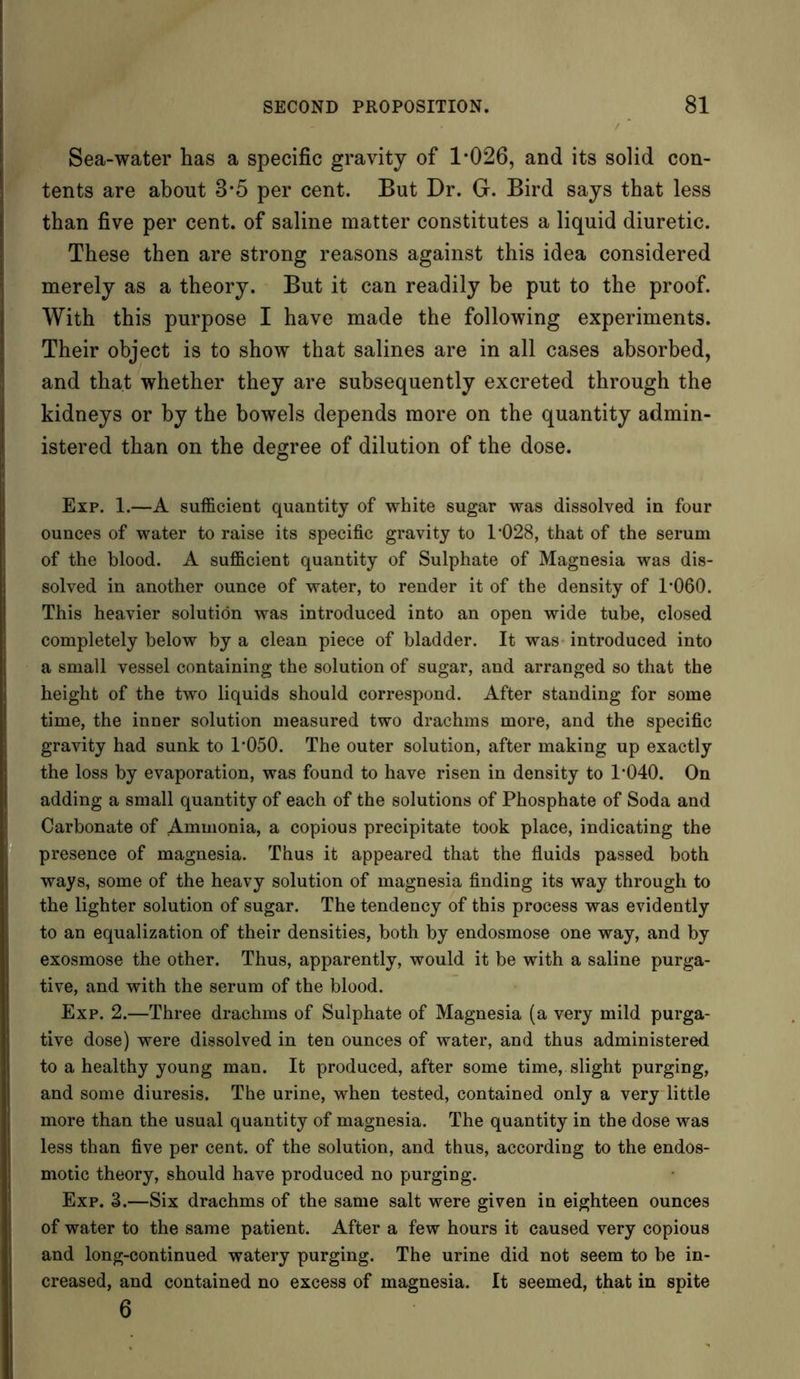 Sea-water has a specific gravity of 1*026, and its solid con- tents are about 8*5 per cent. But Dr. G. Bird says that less than five per cent, of saline matter constitutes a liquid diuretic. These then are strong reasons against this idea considered merely as a theory. But it can readily be put to the proof. With this purpose I have made the following experiments. Their object is to show that salines are in all cases absorbed, and that whether they are subsequently excreted through the kidneys or by the bowels depends more on the quantity admin- istered than on the degree of dilution of the dose. Exp. 1.—A sufficient quantity of white sugar was dissolved in four ounces of water to raise its specific gravity to 1*028, that of the serum of the blood. A sufficient quantity of Sulphate of Magnesia was dis- solved in another ounce of water, to render it of the density of 1*060. This heavier solution was introduced into an open wide tube, closed completely below by a clean piece of bladder. It was introduced into a small vessel containing the solution of sugar, and arranged so that the height of the two liquids should correspond. After standing for some time, the inner solution measured two drachms more, and the specific gravity had sunk to 1*050. The outer solution, after making up exactly the loss by evaporation, was found to have risen in density to 1*040. On adding a small quantity of each of the solutions of Phosphate of Soda and Carbonate of Ammonia, a copious precipitate took place, indicating the presence of magnesia. Thus it appeared that the fluids passed both ways, some of the heavy solution of magnesia finding its way through to the lighter solution of sugar. The tendency of this process was evidently to an equalization of their densities, both by endosmose one way, and by exosmose the other. Thus, apparently, would it be with a saline purga- tive, and with the serum of the blood. Exp. 2.—Three drachms of Sulphate of Magnesia (a very mild purga- tive dose) were dissolved in ten ounces of water, and thus administered to a healthy young man. It produced, after some time, slight purging, and some diuresis. The urine, when tested, contained only a very little more than the usual quantity of magnesia. The quantity in the dose was less than five per cent, of the solution, and thus, according to the endos- motic theory, should have produced no purging. Exp. 3.—Six drachms of the same salt were given in eighteen ounces of water to the same patient. After a few hours it caused very copious and long-continued watery purging. The urine did not seem to be in- creased, and contained no excess of magnesia. It seemed, that in spite 6