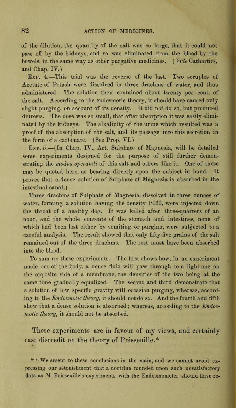 of the dilution, the quantity of the salt was so large, that it could not pass off by the kidneys, and so was eliminated from the blood by the bowels, in the same way as other purgative medicines. (Vide Cathartics, and Chap. IY.) Exp. 4.—This trial was the reverse of the last. Two scruples of Acetate of Potash were dissolved in three drachms of water, and thus administered. The solution then contained about twenty per cent, of the salt. According to the endosmotic theory, it should have caused only slight purging, on account of its density. It did not do so, but produced diuresis. The dose was so small, that after absorption it was easily elimi- nated by the kidneys. The alkalinity of the urine which resulted was a proof of the absorption of the salt, and its passage into this secretion in the form of a carbonate. (See Prop. YI.) Exp. 5.—(In Chap. IY., Art. Sulphate of Magnesia, will be detailed some experiments designed for the purpose of still further demon- strating the modus ojperandi of this salt and others like it. One of these may be quoted here, as bearing directly upon the subject in hand. It proves that a dense solution of Sulphate of Magnesia is absorbed in the intestinal canal.) Three drachms of Sulphate of Magnesia, dissolved in three ounces of water, forming a solution having the density P060, were injected down the throat of a healthy dog. It was killed after three-quarters of an hour, and the whole contents of the stomach and intestines, none of which had been lost either by vomiting or purging, were subjected to a careful analysis. The result showed that only fifty-five grains of the salt remained out of the three drachms. The rest must have been absorbed into the blood. To sum up these experiments. The first shows how, in an experiment made out of the body, a dense fluid will pass through to a light one on the opposite side of a membrane, the densities of the two being at the same time gradually equalized. The second and third demonstrate that a solution of low specific gravity will occasion purging, whereas, accord- ing to the Endosmotic theory, it should not do so. And the fourth and fifth show that a dense solution is absorbed ; whereas, according to the Endos- motic theory, it should not be absorbed. These experiments are in favour of my views, and certainly cast discredit on the theory of Poisseuille.* * “We assent to these conclusions in the main, and we cannot avoid ex- pressing our astonishment that a doctrine founded upon such unsatisfactory data as M. Poisseuille's experiments with the Endosmometer should have re-