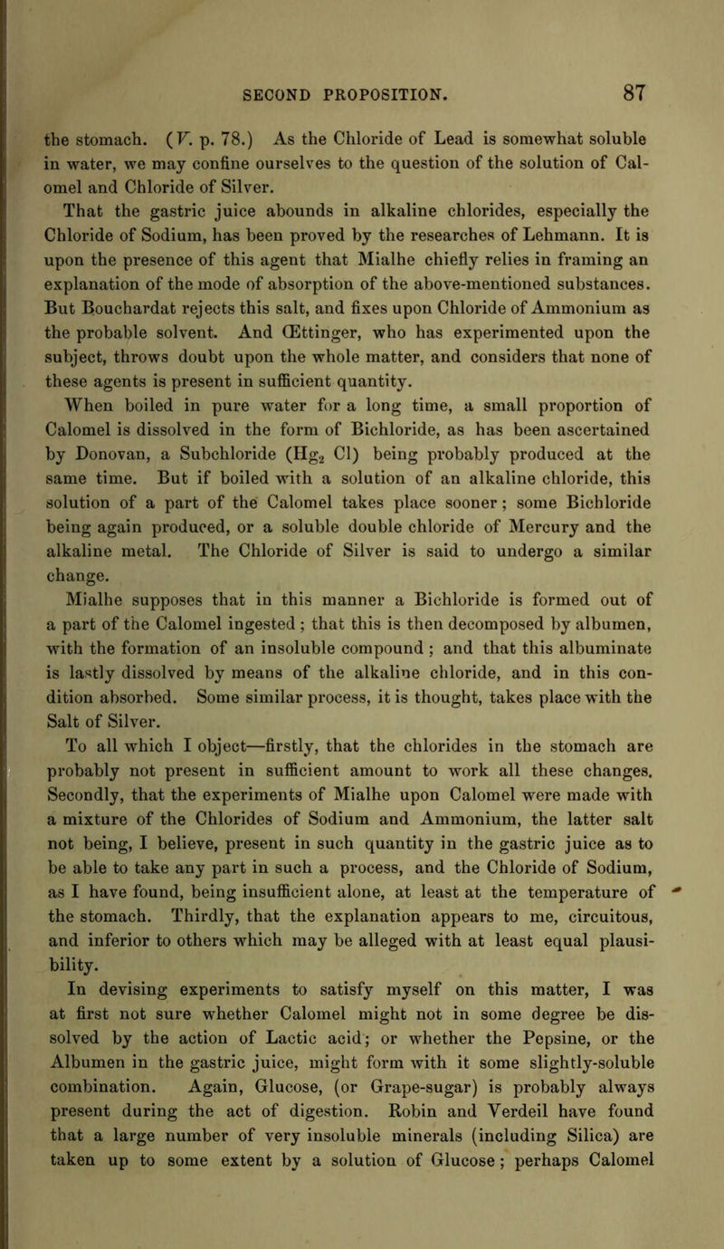 the stomach. (F. p. 78.) As the Chloride of Lead is somewhat soluble in water, we may confine ourselves to the question of the solution of Cal- omel and Chloride of Silver. That the gastric juice abounds in alkaline chlorides, especially the Chloride of Sodium, has been proved by the researches of Lehmann. It is upon the presence of this agent that Mialhe chiefly relies in framing an explanation of the mode of absorption of the above-mentioned substances. But Bouchardat rejects this salt, and fixes upon Chloride of Ammonium as the probable solvent. And (Ettinger, who has experimented upon the subject, throws doubt upon the whole matter, and considers that none of these agents is present in sufficient quantity. When boiled in pure water for a long time, a small proportion of Calomel is dissolved in the form of Bichloride, as has been ascertained by Donovan, a Subchloride (Hg2 Cl) being probably produced at the same time. But if boiled with a solution of an alkaline chloride, this solution of a part of the Calomel takes place sooner; some Bichloride being again produced, or a soluble double chloride of Mercury and the alkaline metal. The Chloride of Silver is said to undergo a similar change. Mialhe supposes that in this manner a Bichloride is formed out of a part of the Calomel ingested ; that this is then decomposed by albumen, with the formation of an insoluble compound ; and that this albuminate is lastly dissolved by means of the alkaline chloride, and in this con- dition absorbed. Some similar process, it is thought, takes place with the Salt of Silver. To all which I object—firstly, that the chlorides in the stomach are probably not present in sufficient amount to work all these changes. Secondly, that the experiments of Mialhe upon Calomel were made with a mixture of the Chlorides of Sodium and Ammonium, the latter salt not being, I believe, present in such quantity in the gastric juice as to be able to take any part in such a process, and the Chloride of Sodium, as I have found, being insufficient alone, at least at the temperature of the stomach. Thirdly, that the explanation appears to me, circuitous, and inferior to others which may be alleged with at least equal plausi- bility. In devising experiments to satisfy myself on this matter, I was at first not sure whether Calomel might not in some degree be dis- solved by the action of Lactic acid; or whether the Pepsine, or the Albumen in the gastric juice, might form with it some slightly-soluble combination. Again, Glucose, (or Grape-sugar) is probably always present during the act of digestion. Robin and Yerdeil have found that a large number of very insoluble minerals (including Silica) are taken up to some extent by a solution of Glucose; perhaps Calomel