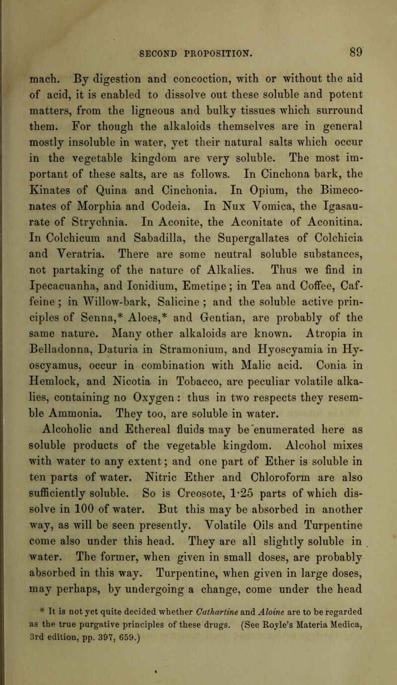 mach. By digestion and concoction, with or without the aid of acid, it is enabled to dissolve out these soluble and potent matters, from the ligneous and bulky tissues which surround them. For though the alkaloids themselves are in general mostly insoluble in water, yet their natural salts which occur in the vegetable kingdom are very soluble. Tbe most im- portant of these salts, are as follows. In Cinchona bark, the Kinates of Quina and Cinchonia. In Opium, the Bimeco- nates of Morphia and Codeia. In Nux Vomica, the Igasau- rate of Strychnia. In Aconite, the Aconitate of Aconitina. In Colchicum and Sabadilla, the Supergallates of Colchicia and Veratria. There are some neutral soluble substances, not partaking of the nature of Alkalies. Thus we find in Ipecacuanha, and Ionidium, Emetipe; in Tea and Coffee, Caf- feine ; in Willow-bark, Salicine ; and the soluble active prin- ciples of Senna,* Aloes,* and Gentian, are probably of the same nature. Many other alkaloids are known. Atropia in Belladonna, Daturia in Stramonium, and Hyoscyamia in Hy- oscyamus, occur in combination with Malic acid. Conia in Hemlock, and Nicotia in Tobacco, are peculiar volatile alka- lies, containing no Oxygen : thus in two respects they resem- ble Ammonia. They too, are soluble in water. Alcoholic and Ethereal fluids may be'enumerated here as soluble products of the vegetable kingdom. Alcohol mixes with water to any extent; and one part of Ether is soluble in ten parts of water. Nitric Ether and Chloroform are also sufficiently soluble. So is Creosote, 1*25 parts of which dis- solve in 100 of water. But this may be absorbed in another way, as will be seen presently. Volatile Oils and Turpentine come also under this head. They are all slightly soluble in water. The former, when given in small doses, are probably absorbed in this way. Turpentine, when given in large doses, may perhaps, by undergoing a change, come under the head * It is not yet quite decided whether Cathartine and Aloine are to be regarded as the true purgative principles of these drugs. (See Royle’s Materia Medica, 3rd edition, pp. 397, 659.)