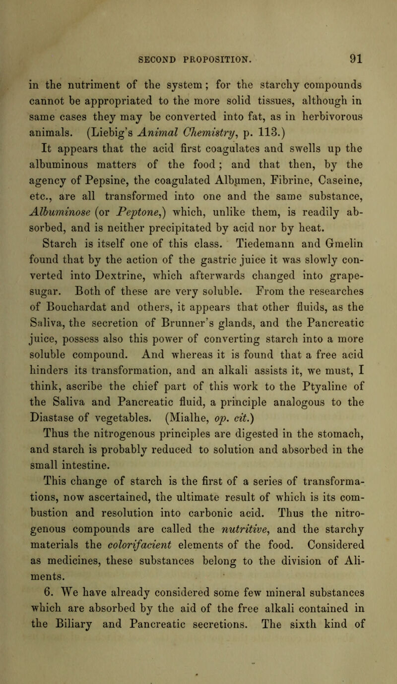 in the nutriment of the system; for the starchy compounds cannot be appropriated to the more solid tissues, although in same cases they may he converted into fat, as in herbivorous animals. (Liebig’s Animal Chemistry, p. 113.) It appears that the acid first coagulates and swells up the albuminous matters of the food; and that then, by the agency of Pepsine, the coagulated Albjimen, Fibrine, Caseine, etc., are all transformed into one and the same substance, Albuminose (or Peptone,) which, unlike them, is readily ab- sorbed, and is neither precipitated by acid nor by heat. Starch is itself one of this class. Tiedemann and Gmelin found that by the action of the gastric juice it was slowly con- verted into Dextrine, which afterwards changed into grape- sugar. Both of these are very soluble. From the researches of Bouchardat and others, it appears that other fluids, as the Saliva, the secretion of Brunner’s glands, and the Pancreatic juice, possess also this power of converting starch into a more soluble compound. And whereas it is found that a free acid hinders its transformation, and an alkali assists it, we must, I think, ascribe the chief part of this work to the Ptyaline of the Saliva and Pancreatic fluid, a principle analogous to the Diastase of vegetables. (Mialhe, op. cit.) Thus the nitrogenous principles are digested in the stomach, and starch is probably reduced to solution and absorbed in the small intestine. This change of starch is the first of a series of transforma- tions, now ascertained, the ultimate result of which is its com- bustion and resolution into carbonic acid. Thus the nitro- genous compounds are called the nutritive, and the starchy materials the colorifacient elements of the food. Considered as medicines, these substances belong to the division of Ali- ments. 6. We have already considered some few mineral substances which are absorbed by the aid of the free alkali contained in the Biliary and Pancreatic secretions. The sixth kind of