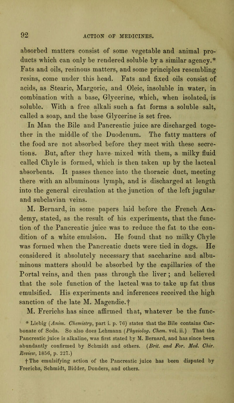 absorbed matters consist of some vegetable and animal pro- ducts which can only be rendered soluble by a similar agency.* Fats and oils, resinous matters, and some principles resembling resins, come under this head. Fats and fixed oils consist of acids, as Stearic, Margoric, and Oleic, insoluble in water, in combination with a base, Glycerine, which, when isolated, is soluble. With a free alkali such a fat forms a soluble salt, called a soap, and the base Glycerine is set free. In Man the Bile and Pancreatic juice are discharged toge- ther in the middle of the Duodenum. The fatty matters of the food are not absorbed before they meet with these secre- tions. But, after they have mixed with them, a milky fluid called Chyle is formed, which is then taken up by the lacteal absorbents. It passes thence into the thoracic duct, meeting there with an albuminous lymph, and is discharged at length into the general circulation at the junction of the left jugular and subclavian veins. M. Bernard, in some papers laid before the French Aca- demy, stated, as the result of his experiments, that the func- tion of the Pancreatic juice was to reduce the fat to the con- dition of a white emulsion. He found that no milky Chyle was formed when the Pancreatic ducts were tied in dogs. He considered it absolutely necessary that saccharine and albu- minous matters should be absorbed by the capillaries of the Portal veins, and then pass through the liver; and believed that the sole function of the lacteal was to take up fat thus emulsified. His experiments and inferences received the high sanction of the late M. Magendie.f M. Frerichs has since affirmed that, whatever be the func- * Liebig (Anim. Chemistry, part i. p. 76) states that the Bile contains Car- bonate of Soda. So also does Lehmann (Physiolog. Chem. vol. ii.) That the Pancreatic juice is alkaline, was first stated by M. Bernard, and has since been abundantly confirmed by Schmidt and others. {Brit, and For. Med. Chir. Review, 1856, p. 227.) f The emulsifying action of the Pancreatic juice has been disputed by Frerichs, Schmidt, Bidder, Donders, and others.