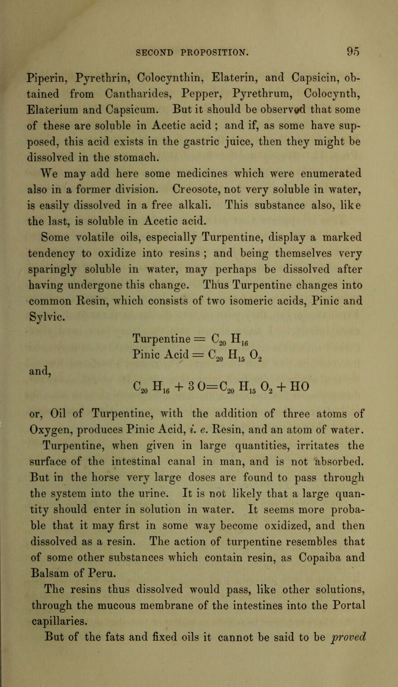 Piperin, Pyrethrin, Colocynthin, Elaterin, and Capsicin, ob- tained from Cantharides, Pepper, Pyrethrum, Colocynth, Elaterium and Capsicum. But it should be observed that some of these are soluble in Acetic acid ; and if, as some have sup- posed, this acid exists in the gastric juice, then they might be dissolved in the stomach. We may add here some medicines which were enumerated also in a former division. Creosote, not very soluble in water, is easily dissolved in a free alkali. This substance also, like the last, is soluble in Acetic acid. Some volatile oils, especially Turpentine, display a marked tendency to oxidize into resins ; and being themselves very sparingly soluble in water, may perhaps be dissolved after having undergone this change. Thus Turpentine changes into common Resin, which consists of two isomeric acids, Pinic and Sylvie. Turpentine = C20 H16 Pinic Acid = C20 H15 02 and, CmH16 + 3O=C20H15O2 + HO or, Oil of Turpentine, with the addition of three atoms of Oxygen, produces Pinic Acid, i. e. Resin, and an atom of water. Turpentine, when given in large quantities, irritates the surface of the intestinal canal in man, and is not absorbed. But in the horse very large doses are found to pass through the system into the urine. It is not likely that a large quan- tity should enter in solution in water. It seems more proba- ble that it may first in some way become oxidized, and then dissolved as a resin. The action of turpentine resembles that of some other substances which contain resin, as Copaiba and Balsam of Peru. The resins thus dissolved would pass, like other solutions, through the mucous membrane of the intestines into the Portal capillaries. But of the fats and fixed oils it cannot be said to be proved