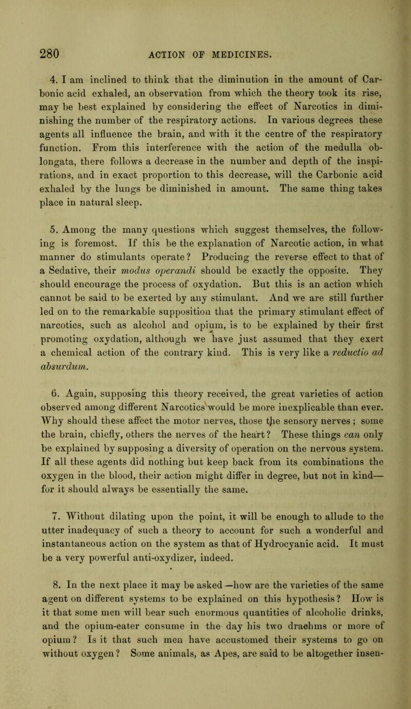 4. I am inclined to think that the diminution in the amount of Car- bonic acid exhaled, an observation from which the theory took its rise, may be best explained by considering the effect of Narcotics in dimi- nishing the number of the respiratory actions. In various degrees these agents all influence the brain, and with it the centre of the respiratory function. From this interference with the action of the medulla ob- longata, there follows a decrease in the number and depth of the inspi- rations, and in exact proportion to this decrease, will the Carbonic acid exhaled by the lungs be diminished in amount. The same thing takes place in natural sleep. 5. Among the many questions which suggest themselves, the follow- ing is foremost. If this be the explanation of Narcotic action, in what manner do stimulants operate ? Producing the reverse effect to that of a Sedative, their modus operandi should be exactly the opposite. They should encourage the process of oxydation. But this is an action which cannot be said to be exerted by any stimulant. And we are still further led on to the remarkable supposition that the primary stimulant effect of narcotics, such as alcohol and opium, is to be explained by their first promoting oxydation, although we have just assumed that they exert a chemical action of the contrary kind. This is very like a reductio ad absurdum. 6. Again, supposing this theory received, the great varieties of action observed among different NarcoticsSvould be more inexplicable than ever. Why should these affect the motor nerves, those tjie sensory nerves ; some the brain, chiefly, others the nerves of the heart ? These things can only be explained by supposing a diversity of operation on the nervous system. If all these agents did nothing but keep back from its combinations the oxygen in the blood, their action might differ in degree, but not in kind— for it should always be essentially the same. 7. Without dilating upon the point, it will be enough to allude to the utter inadequacy of such a theory to account for such a wonderful and instantaneous action on the system as that of Hydrocyanic acid. It must be a very powerful anti-oxydizer, indeed. 8. In the next place it may be asked—how are the varieties of the same agent on different systems to be explained on this hypothesis ? How is it that some men will bear such enormous quantities of alcoholic drinks, and the opium-eater consume in the day his two drachms or more of opium ? Is it that such men have accustomed their systems to go on without oxygen ? Some animals, as Apes, are said to be altogether insen-