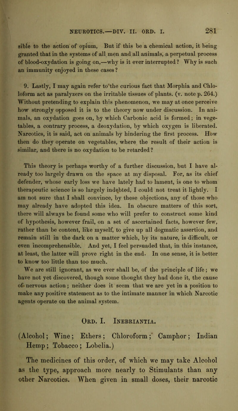 sible to the action of opium, But if this be a chemical action, it being granted that in the systems of all men and all animals, a perpetual process of blood-oxydation is going on,—why is it ever interrupted ? Why is such an immunity enjoyed in these cases ? 9. Lastly, I may again refer to'the curious fact that Morphia and Chlo- loform act as paralyzers on the irritable tissues of plants, (v. note p. 264.) Without pretending to explain this phenomenon, we may at once perceive how strongly opposed it is to the theory now under discussion. In ani- mals, an oxydation goes on, by which Carbonic acid is formed; in vege- tables, a contrary process, a deoxydation, by which oxygen is liberated. Narcotics, it is said, act on animals by hindering the first process. How then do they operate on vegetables, where the result of their action is similar, and there is no oxydation to be retarded? This theory is perhaps worthy of a further discussion, but I have al- ready too largely drawn on the space at my disposal. For, as its chief defender, whose early loss we have lately had to lament, is one to whom therapeutic science is so largely indebted, I could not treat it lightly. I am not sure that I shall convince, by these objections, any of those who may already have adopted this idea. In obscure matters of this sort, there will always be found some who will prefer to construct some kind of hypothesis, however frail, on a set of ascertained facts, however few, rather than be content, like myself, to give up all dogmatic assertion, and remain still in the dark on a matter which, by its nature, is difficult, or even incomprehensible. And yet, I feel persuaded that, in this instance, at least, the latter will prove right in the end. In one sense, it is better to know too little than too much. We are still ignorant, as we ever shall be, of the principle of life; we have not yet discovered, though some thought they had done it, the cause of* nervous action; neither does it seem that we are yet in a position to make any positive statement as to the intimate manner in which Narcotic agents operate on the animal system. Ord. I. Inebriantia. (Alcohol; Wine; Ethers; Chloroform;’ Camphor; Indian Hemp; Tobacco; Lobelia.) The medicines of this order, of which we may take Alcohol as the type, approach more nearly to Stimulants than any other Narcotics. When given in small doses, their narcotic