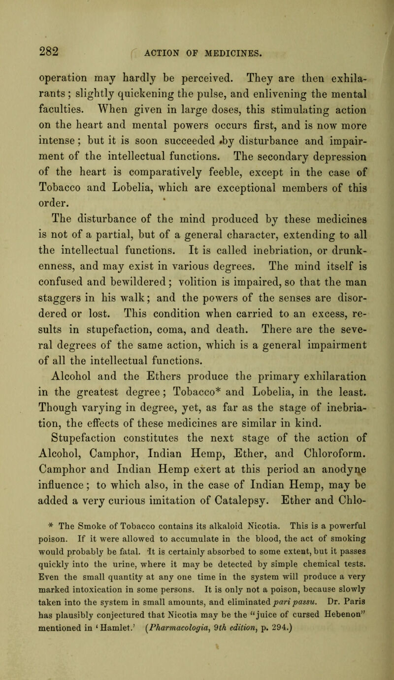 operation may hardly be perceived. They are then exhila- rants; slightly quickening the pulse, and enlivening the mental faculties. When given in large doses, this stimulating action on the heart and mental powers occurs first, and is now more intense; hut it is soon succeeded »by disturbance and impair- ment of the intellectual functions. The secondary depression of the heart is comparatively feeble, except in the case of Tobacco and Lobelia, which are exceptional members of this order. The disturbance of the mind produced by these medicines is not of a partial, but of a general character, extending to all the intellectual functions. It is called inebriation, or drunk- enness, and may exist in various degrees. The mind itself is confused and bewildered; volition is impaired, so that the man staggers in his walk; and the powers of the senses are disor- dered or lost. This condition when carried to an excess, re- sults in stupefaction, coma, and death. There are the seve- ral degrees of the same action, which is a general impairment of all the intellectual functions. Alcohol and the Ethers produce the primary exhilaration in the greatest degree; Tobacco* and Lobelia, in the least. Though varying in degree, yet, as far as the stage of inebria- tion, the effects of these medicines are similar in kind. Stupefaction constitutes the next stage of the action of Alcohol, Camphor, Indian Hemp, Ether, and Chloroform. Camphor and Indian Hemp exert at this period an anodyne influence; to which also, in the case of Indian Hemp, may be added a very curious imitation of Catalepsy. Ether and Chlo- * The Smoke of Tobacco contains its alkaloid Nicotia. This is a powerful poison. If it were allowed to accumulate in the blood, the act of smoking would probably be fatal. -It is certainly absorbed to some extent, but it passes quickly into the urine, where it may be detected by simple chemical tests. Even the small quantity at any one time in the system will produce a very marked intoxication in some persons. It is only not a poison, because slowly taken into the system in small amounts, and eliminated pari passu. Dr. Paris has plausibly conjectured that Nicotia may be the “juice of cursed Hebenon” mentioned in ‘ Hamlet.’ (Pharmacologia, 9th edition, p. 294.)