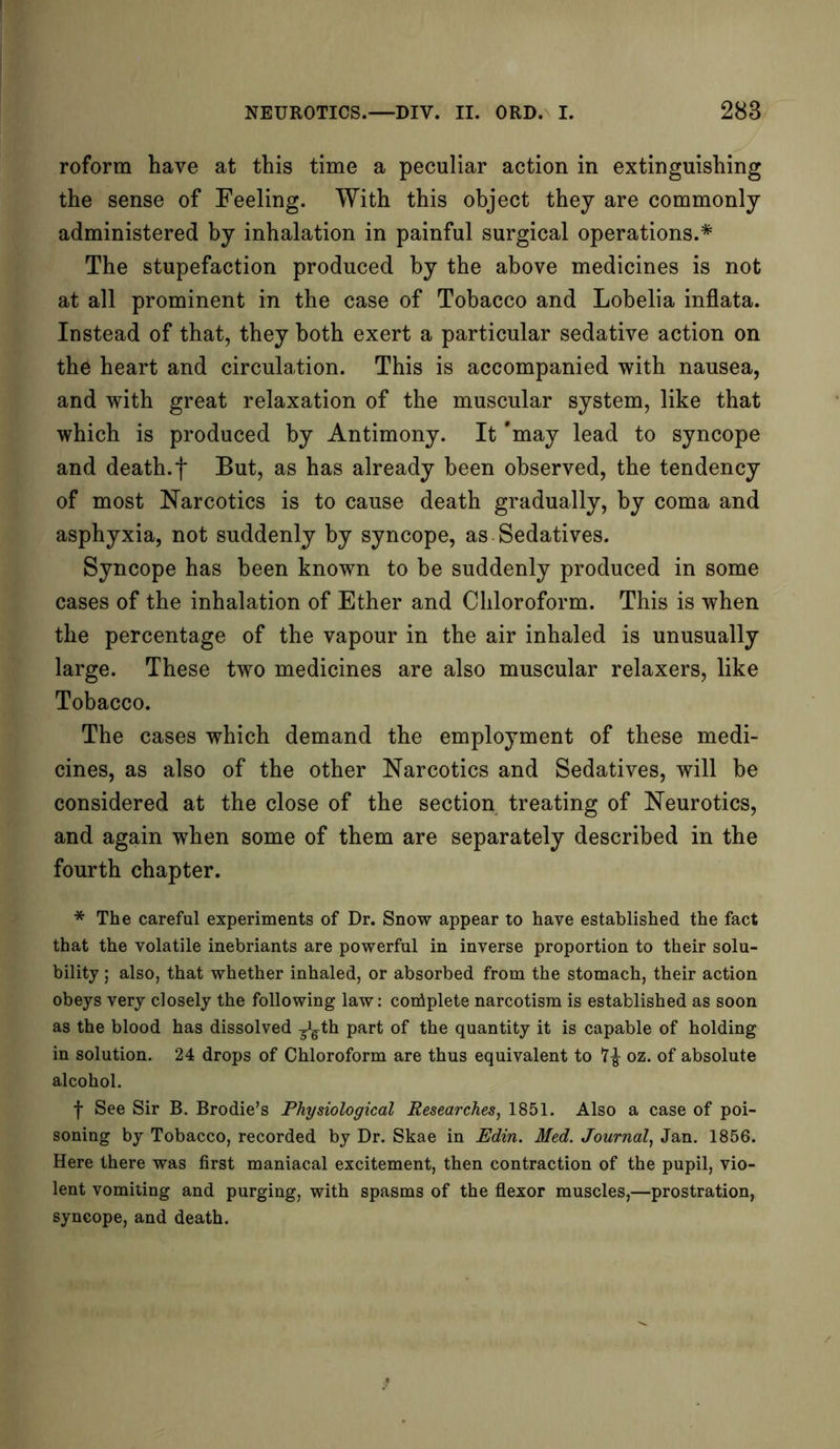roform have at this time a peculiar action in extinguishing the sense of Feeling. With this object they are commonly administered by inhalation in painful surgical operations.* The stupefaction produced by the above medicines is not at all prominent in the case of Tobacco and Lobelia inflata. Instead of that, they both exert a particular sedative action on the heart and circulation. This is accompanied with nausea, and with great relaxation of the muscular system, like that which is produced by Antimony. It 'may lead to syncope and death.f But, as has already been observed, the tendency of most Narcotics is to cause death gradually, by coma and asphyxia, not suddenly by syncope, as Sedatives. Syncope has been known to be suddenly produced in some cases of the inhalation of Ether and Chloroform. This is when the percentage of the vapour in the air inhaled is unusually large. These two medicines are also muscular relaxers, like Tobacco. The cases which demand the employment of these medi- cines, as also of the other Narcotics and Sedatives, will be considered at the close of the section treating of Neurotics, and again when some of them are separately described in the fourth chapter. * The careful experiments of Dr. Snow appear to have established the fact that the volatile inebriants are powerful in inverse proportion to their solu- bility ; also, that whether inhaled, or absorbed from the stomach, their action obeys very closely the following law: conAplete narcotism is established as soon as the blood has dissolved ^th part of the quantity it is capable of holding in solution. 24 drops of Chloroform are thus equivalent to oz. of absolute alcohol. f See Sir B. Brodie’s Physiological Researches, 1851. Also a case of poi- soning by Tobacco, recorded by Dr. Skae in Edin. Med. Journal, Jan. 1856. Here there was first maniacal excitement, then contraction of the pupil, vio- lent vomiting and purging, with spasms of the flexor muscles,—prostration, syncope, and death.