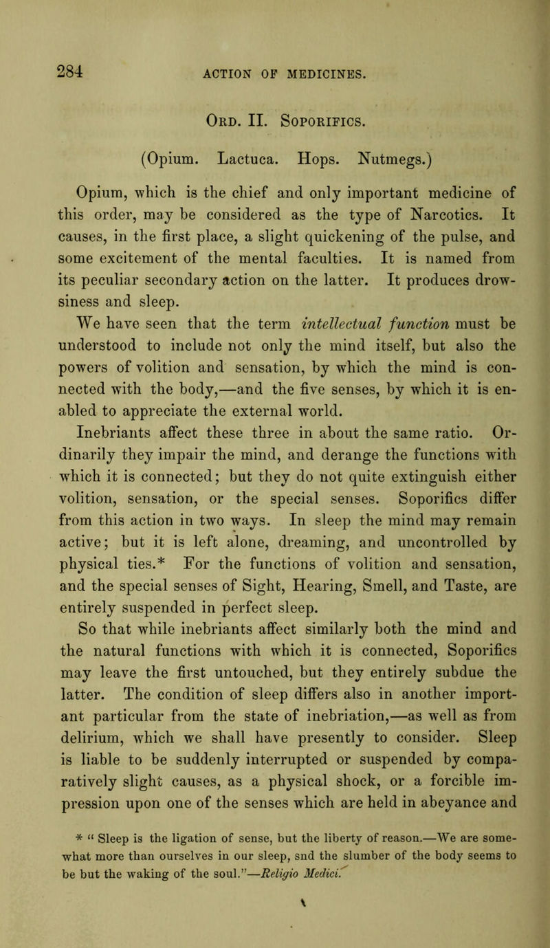 Ord. II. Soporifics. (Opium. Lactuca. Hops. Nutmegs.) Opium, which is the chief and only important medicine of this order, may he considered as the type of Narcotics. It causes, in the first place, a slight quickening of the pulse, and some excitement of the mental faculties. It is named from its peculiar secondary action on the latter. It produces drow- siness and sleep. We have seen that the term intellectual function must be understood to include not only the mind itself, hut also the powers of volition and sensation, by which the mind is con- nected with the body,—and the five senses, by which it is en- abled to appreciate the external world. Inebriants affect these three in about the same ratio. Or- dinarily they impair the mind, and derange the functions with which it is connected; but they do not quite extinguish either volition, sensation, or the special senses. Soporifics differ from this action in two ways. In sleep the mind may remain active; hut it is left alone, dreaming, and uncontrolled by physical ties.* For the functions of volition and sensation, and the special senses of Sight, Hearing, Smell, and Taste, are entirely suspended in perfect sleep. So that while inebriants affect similarly both the mind and the natural functions with which it is connected, Soporifics may leave the first untouched, but they entirely subdue the latter. The condition of sleep differs also in another import- ant particular from the state of inebriation,—as well as from delirium, which we shall have presently to consider. Sleep is liable to be suddenly interrupted or suspended by compa- ratively slight causes, as a physical shock, or a forcible im- pression upon one of the senses which are held in abeyance and * “ Sleep is the ligation of sense, but the liberty of reason.—We are some- what more than ourselves in our sleep, snd the slumber of the body seems to be but the waking of the soul.”—Religio Medici.