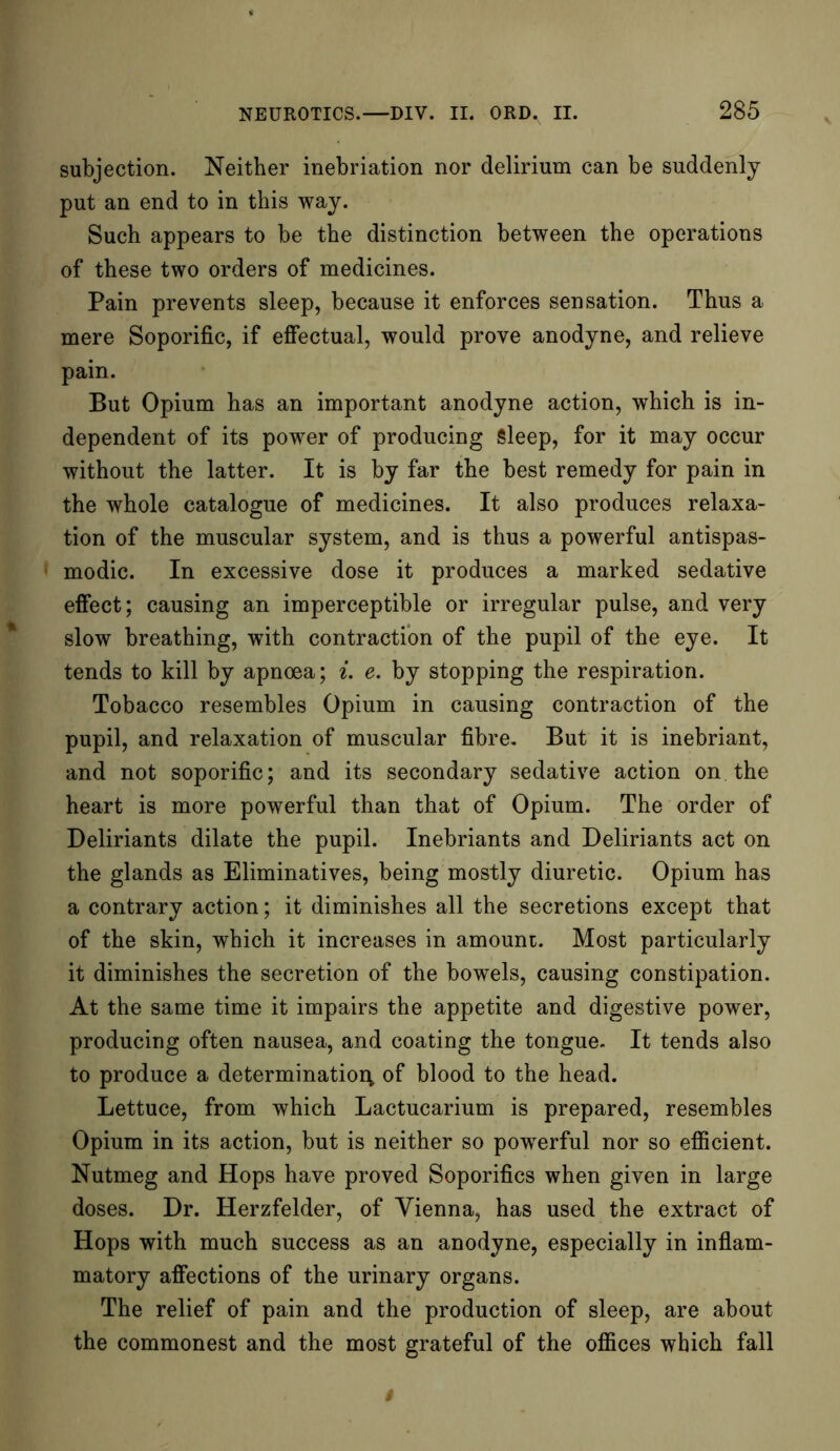 subjection. Neither inebriation nor delirium can be suddenly put an end to in this way. Such appears to be the distinction between the operations of these two orders of medicines. Pain prevents sleep, because it enforces sensation. Thus a mere Soporific, if effectual, would prove anodyne, and relieve pain. But Opium has an important anodyne action, which is in- dependent of its power of producing Sleep, for it may occur without the latter. It is by far the best remedy for pain in the whole catalogue of medicines. It also produces relaxa- tion of the muscular system, and is thus a powerful antispas- modic. In excessive dose it produces a marked sedative effect; causing an imperceptible or irregular pulse, and very slow breathing, with contraction of the pupil of the eye. It tends to kill by apnoea; i. e. by stopping the respiration. Tobacco resembles Opium in causing contraction of the pupil, and relaxation of muscular fibre. But it is inebriant, and not soporific; and its secondary sedative action on. the heart is more powerful than that of Opium. The order of Deliriants dilate the pupil. Inebriants and Deliriants act on the glands as Eliminatives, being mostly diuretic. Opium has a contrary action; it diminishes all the secretions except that of the skin, which it increases in amount. Most particularly it diminishes the secretion of the bowels, causing constipation. At the same time it impairs the appetite and digestive power, producing often nausea, and coating the tongue. It tends also to produce a determination of blood to the head. Lettuce, from which Lactucarium is prepared, resembles Opium in its action, but is neither so powerful nor so efficient. Nutmeg and Hops have proved Soporifics when given in large doses. Dr. Herzfelder, of Vienna, has used the extract of Hops with much success as an anodyne, especially in inflam- matory affections of the urinary organs. The relief of pain and the production of sleep, are about the commonest and the most grateful of the offices which fall