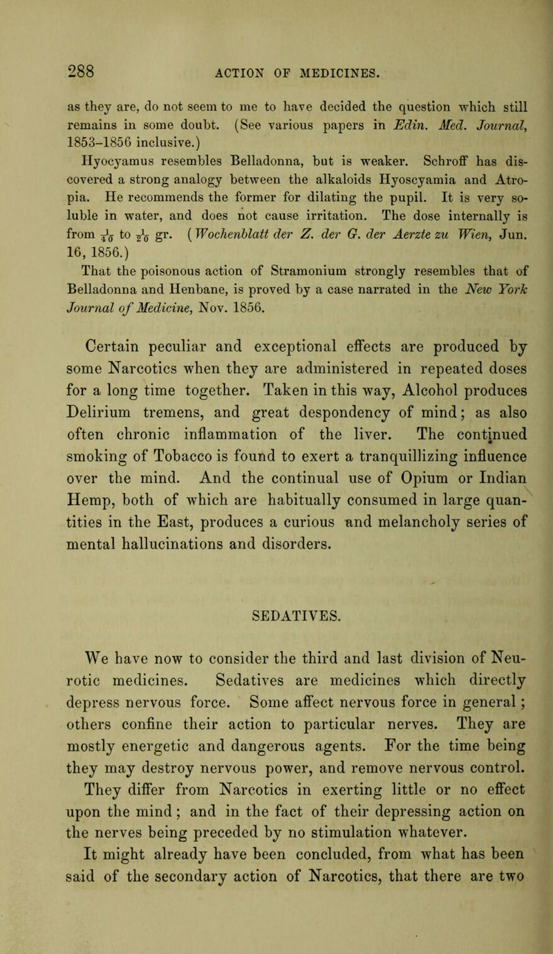 as they are, do not seem to me to have decided the question which still remains in some doubt. (See various papers in Edin. Med. Journal, 1853-1856 inclusive.) Hyocyamus resembles Belladonna, but is weaker. Schroff has dis- covered a strong analogy between the alkaloids Hyoscyamia and Atro- pia. He recommends the former for dilating the pupil. It is very so- luble in water, and does not cause irritation. The dose internally is from to ^0- gr. (Wochenblatt der Z. der G. der Aerzte zu Wien, Jun. 16, 1856.) That the poisonous action of Stramonium strongly resembles that of Belladonna and Henbane, is proved by a case narrated in the New York Journal of Medicine, Nov. 1856. Certain peculiar and exceptional effects are produced by some Narcotics when they are administered in repeated doses for a long time together. Taken in this way, Alcohol produces Delirium tremens, and great despondency of mind; as also often chronic inflammation of the liver. The continued smoking of Tobacco is found to exert a tranquillizing influence over the mind. And the continual use of Opium or Indian Hemp, both of which are habitually consumed in large quan- tities in the East, produces a curious and melancholy series of mental hallucinations and disorders. SEDATIVES. We have now to consider the third and last division of Neu- rotic medicines. Sedatives are medicines which directly depress nervous force. Some affect nervous force in general; others confine their action to particular nerves. They are mostly energetic and dangerous agents. For the time being they may destroy nervous power, and remove nervous control. They differ from Narcotics in exerting little or no effect upon the mind; and in the fact of their depressing action on the nerves being preceded by no stimulation whatever. It might already have been concluded, from what has been said of the secondary action of Narcotics, that there are two