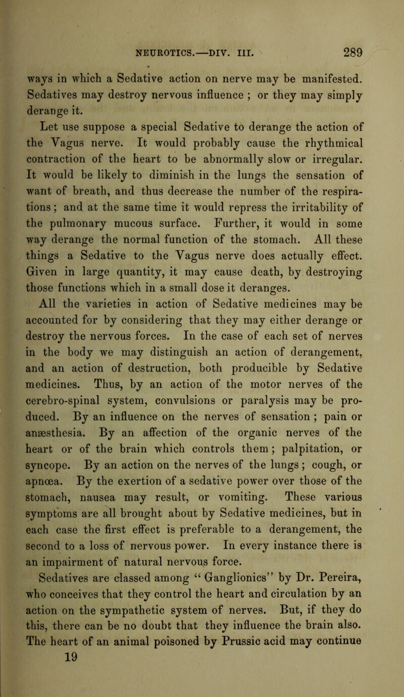 ways in which a Sedative action on nerve may be manifested. Sedatives may destroy nervous influence ; or they may simply derange it. Let use suppose a special Sedative to derange the action of the Vagus nerve. It would probably cause the rhythmical contraction of the heart to be abnormally slow or irregular. It would be likely to diminish in the lungs the sensation of want of breath, and thus decrease the number of the respira- tions ; and at the same time it would repress the irritability of the pulmonary mucous surface. Further, it would in some way derange the normal function of the stomach. All these things a Sedative to the Vagus nerve does actually effect. Given in large quantity, it may cause death, by destroying those functions which in a small dose it deranges. All the varieties in action of Sedative medicines may be accounted for by considering that they may either derange or destroy the nervous forces. In the case of each set of nerves in the body we may distinguish an action of derangement, and an action of destruction, both producible by Sedative medicines. Thus, by an action of the motor nerves of the cerebro-spinal system, convulsions or paralysis may be pro- duced. By an influence on the nerves of sensation ; pain or anaesthesia. By an affection of the organic nerves of the heart or of the brain which controls them; palpitation, or syncope. By an action on the nerves of the lungs ; cough, or apnoea. By the exertion of a sedative power over those of the stomach, nausea may result, or vomiting. These various symptoms are all brought about by Sedative medicines, hut in each case the first effect is preferable to a derangement, the second to a loss of nervous power. In every instance there is an impairment of natural nervous force. Sedatives are classed among “ Ganglionics” by Dr. Pereira, who conceives that they control the heart and circulation by an action on the sympathetic system of nerves. But, if they do this, there can be no doubt that they influence the brain also. The heart of an animal poisoned by Prussic acid may continue 19