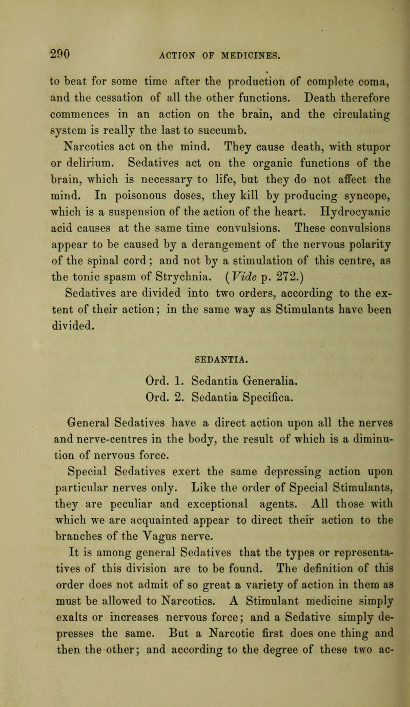to beat for some time after the production of complete coma, and the cessation of all the other functions. Death therefore commences in an action on the brain, and the circulating system is really the last to succumb. Narcotics act on the mind. They cause death, with stupor or delirium. Sedatives act on the organic functions of the brain, which is necessary to life, but they do not affect the mind. In poisonous doses, they kill by producing syncope, which is a suspension of the action of the heart. Hydrocyanic acid causes at the same time convulsions. These convulsions appear to be caused by a derangement of the nervous polarity of the spinal cord; and not by a stimulation of this centre, as the tonic spasm of Strychnia. ( Vide p. 272.) Sedatives are divided into two orders, according to the ex- tent of their action; in the same way as Stimulants have been divided. SEDANTIA. Ord. 1. Sedantia Generalia. Ord. 2. Sedantia Specifica. General Sedatives have a direct action upon all the nerves and nerve-centres in the body, the result of which is a diminu- tion of nervous force. Special Sedatives exert the same depressing action upon particular nerves only. Like the order of Special Stimulants, they are peculiar and exceptional agents. All those with which we are acquainted appear to direct their action to the branches of the Vagus nerve. It is among general Sedatives that the types or representa- tives of this division are to be found. The definition of this order does not admit of so great a variety of action in them as must be allowed to Narcotics. A Stimulant medicine simply exalts or increases nervous force; and a Sedative simply de- presses the same. But a Narcotic first does one thing and then the other; and according to the degree of these two ac-