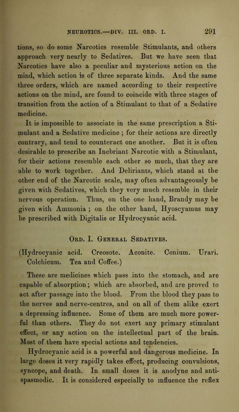 tions, so do some Narcotics resemble Stimulants, and others approach very nearly to Sedatives. But we have seen that Narcotics have also a peculiar and mysterious action on the mind, which action is of three separate kinds. And the same three orders, which are named according to their respective actions on the mind, are found to coincide with three stages of transition from the action of a Stimulant to that of a Sedative medicine. It is impossible to associate in the same prescription a Sti- mulant and a Sedative medicine ; for their actions are directly contrary, and tend to counteract one another. But it is often desirable to nrescribe an Inebriant Narcotic with a Stimulant, for their actions resemble each other so much, that they are able to work together. And Deliriants, which stand at the other end of the Narcotic scale, may often advantageously be given with Sedatives, which they very much resemble in their nervous operation. Thus, on the one hand, Brandy may be given with Ammonia ; on the other hand, Hyoscyamus may be prescribed with Digitalis or Hydrocyanic acid. Ord. I. General Sedatives. (Hydrocyanic acid. Creosote. Aconite. Conium. Urari. Colchicum. Tea and Coffee.) These are medicines which pass into the stomach, and are capable of absorption; which are absorbed, and are proved to act after passage into the blood. From the blood they pass to the nerves and nerve-centres, and on all of them alike exert a depressing influence. Some of them are much more power- ful than others. They do not exert any primary stimulant effect, or any action on the intellectual part of the brain. Most of them have special actions and tendencies. Hydrocyanic acid is a powerful and dangerous medicine. In large doses it very rapidly takes effect, producing convulsions, syncope, and death. In small doses it is anodyne and anti- spasmodic. It is considered especially to influence the reflex