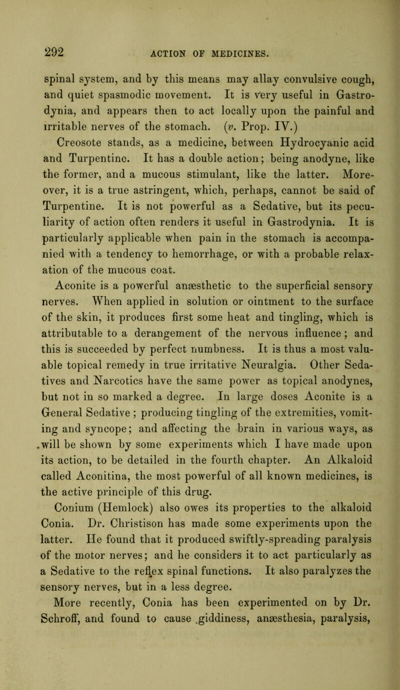 spinal system, and by this means may allay convulsive cough, and quiet spasmodic movement. It is vfery useful in Gastro- dynia, and appears then to act locally upon the painful and irritable nerves of the stomach. (v. Prop. IV.) Creosote stands, as a medicine, between Hydrocyanic acid and Turpentine. It has a double action; being anodyne, like the former, and a mucous stimulant, like the latter. More- over, it is a true astringent, which, perhaps, cannot be said of Turpentine. It is not powerful as a Sedative, but its pecu- liarity of action often renders it useful in Gastrodynia. It is particularly applicable when pain in the stomach is accompa- nied with a tendency to hemorrhage, or with a probable relax- ation of the mucous coat. Aconite is a powerful anaesthetic to the superficial sensory nerves. When applied in solution or ointment to the surface of the skin, it produces first some heat and tingling, which is attributable to a derangement of the nervous influence; and this is succeeded by perfect numbness. It is thus a most valu- able topical remedy in true irritative Neuralgia. Other Seda- tives and Narcotics have the same power as topical anodynes, but not in so marked a degree. In large doses Aconite is a General Sedative ; producing tingling of the extremities, vomit- ing and syncope; and affecting the brain in various ways, as .will be shown by some experiments which I have made upon its action, to be detailed in the fourth chapter. An Alkaloid called Aconitina, the most powerful of all known medicines, is the active principle of this drug. Conium (Hemlock) also owes its properties to the alkaloid Conia. Dr. Christison has made some experiments upon the latter.. He found that it produced swiftly-spreading paralysis of the motor nerves; and he considers it to act particularly as a Sedative to the reflex spinal functions. It also paralyzes the sensory nerves, but in a less degree. More recently, Conia has been experimented on by Dr. Schroff, and found to cause .giddiness, anaesthesia, paralysis,