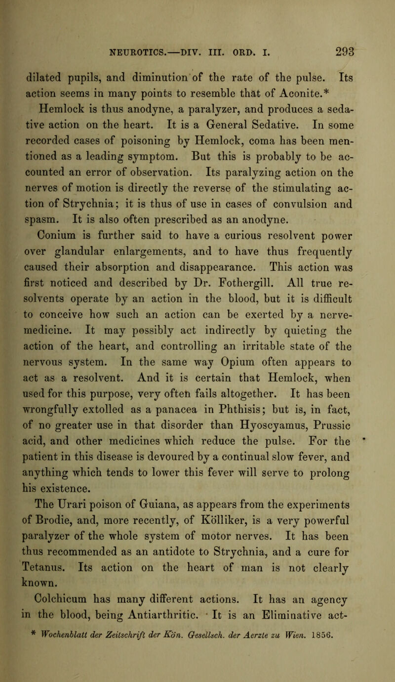 dilated pupils, and diminution of the rate of the pulse. Its action seems in many points to resemble that of Aconite.* Hemlock is thus anodyne, a paralyzer, and produces a seda- tive action on the heart. It is a General Sedative. In some recorded cases of poisoning by Hemlock, coma has been men- tioned as a leading symptom. But this is probably to be ac- counted an error of observation. Its paralyzing action on the nerves of motion is directly the reverse of the stimulating ac- tion of Strychnia; it is thus of use in cases of convulsion and spasm. It is also often prescribed as an anodyne. Conium is further said to have a curious resolvent power over glandular enlargements, and to have thus frequently caused their absorption and disappearance. This action was first noticed and described by Dr. Fothergill. All true re- solvents operate by an action in the blood, but it is difficult to conceive how such an action can be exerted by a nerve- medicine. It may possibly act indirectly by quieting the action of the heart, and controlling an irritable state of the nervous system. In the same way Opium often appears to act as a resolvent. And it is certain that Hemlock, when used for this purpose, very often fails altogether. It has been wrongfully extolled as a panacea in Phthisis; but is, in fact, of no greater use in that disorder than Hyoscyamus, Prussic acid, and other medicines which reduce the pulse. For the patient in this disease is devoured by a continual slow fever, and anything which tends to lower this fever will serve to prolong his existence. The Urari poison of Guiana, as appears from the experiments of Brodie, and, more recently, of Kolliker, is a very powerful paralyzer of the whole system of motor nerves. It has been thus recommended as an antidote to Strychnia, and a cure for Tetanus. Its action on the heart of man is not clearly known. Colchicum has many different actions. It has an agency in the blood, being Antiarthritic. It is an Eliminative act- * Wochenblatt der Zeitschrift der Kon. Gesellsch. der Aerzte zu Wien. 1856.