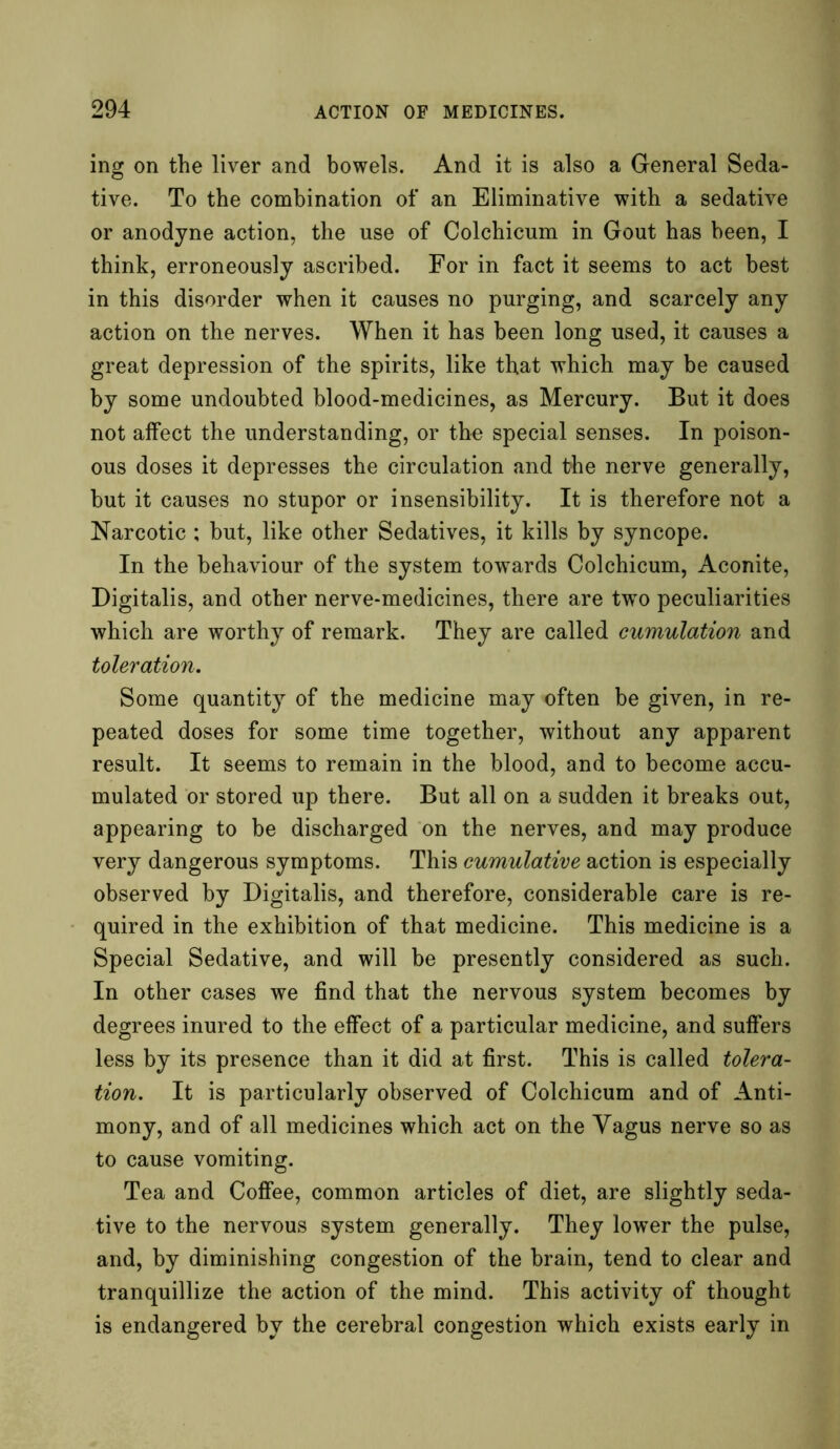 ing on the liver and bowels. And it is also a General Seda- tive. To the combination of an Eliminative with a sedative or anodyne action, the use of Colchicum in Gout has been, I think, erroneously ascribed. For in fact it seems to act best in this disorder when it causes no purging, and scarcely any action on the nerves. When it has been long used, it causes a great depression of the spirits, like that which may be caused by some undoubted blood-medicines, as Mercury. But it does not affect the understanding, or the special senses. In poison- ous doses it depresses the circulation and the nerve generally, but it causes no stupor or insensibility. It is therefore not a Narcotic ; but, like other Sedatives, it kills by syncope. In the behaviour of the system towards Colchicum, Aconite, Digitalis, and other nerve-medicines, there are two peculiarities which are worthy of remark. They are called cumulation and toleration. Some quantity of the medicine may often be given, in re- peated doses for some time together, without any apparent result. It seems to remain in the blood, and to become accu- mulated or stored up there. But all on a sudden it breaks out, appearing to be discharged on the nerves, and may produce very dangerous symptoms. This cumulative action is especially observed by Digitalis, and therefore, considerable care is re- quired in the exhibition of that medicine. This medicine is a Special Sedative, and will be presently considered as such. In other cases we find that the nervous system becomes by degrees inured to the effect of a particular medicine, and suffers less by its presence than it did at first. This is called tolera- tion. It is particularly observed of Colchicum and of Anti- mony, and of all medicines which act on the Vagus nerve so as to cause vomiting. Tea and Coffee, common articles of diet, are slightly seda- tive to the nervous system generally. They lower the pulse, and, by diminishing congestion of the brain, tend to clear and tranquillize the action of the mind. This activity of thought is endangered by the cerebral congestion which exists early in