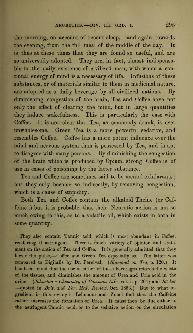 the morning, on account of recent sleep,—and again towards the evening, from the full meal of the middle of the day. It is thus at these times that they are found so useful, and are so universally adopted. They are, in fact, almost indispensa- ble to the daily existence of civilized man, with whom a con- tinual energy of mind is a necessary of life. Infusions of these substances, or of materials similar to them in medicinal nature, are adopted as a daily beverage by all civilized nations. By diminishing congestion of the brain, Tea and Coffee have not only the effect of clearing the mind, but in large quantities they induce wakefulness. This is particularly the case with Coffee. It is not clear that Tea, as commonly drunk, is ever unwholesome. Green Tea is a more powerful sedative, and resembles Coffee. Coffee has a more potent influence over the mind and nervous system than is possessed by Tea, and is apt to disagree with many persons. By diminishing the congestion of the brain which is produced by Opium, strong Coffee is of use in cases of poisoning by the latter substance. Tea and Coffee are sometimes said to be mental exhilarants ; but they only become so indirectly, by removing congestion, which is a cause of stupidity. Both Tea and Coffee contain the alkaloid Theine (or Caf- feine ;) but it is probable that their Neurotic action is not so much owing to this, as to a volatile oil, which exists in both in some quantity. They also contain Tannic acid, which is most abundant in Coffee, rendering it astringent. There is much variety of opinion and state- ment on the action of Tea and Coffee. It is generally admitted that they lower the pulse,—Coffee and Green Tea especially so. The latter was compared to Digitalis by Dr. Percival. (Sigmond on Tea, p. 120.) It has been found that the use of either of these beverages retards the waste of the tissues, and diminishes the amount of Urea and Uric acid in the urine. (Johnston's Chemistry of Common Life, vol. i. p. 204; and Bocker —quoted in Brit, and For. Med. Review, Oct. 1853.) But to what in- gredient is this owing? Lehmann and Zobel find that the Caffeine rather increases the formation of Urea. It must then be due either to the astringent Tannic acid, or to the sedative action on the circulation
