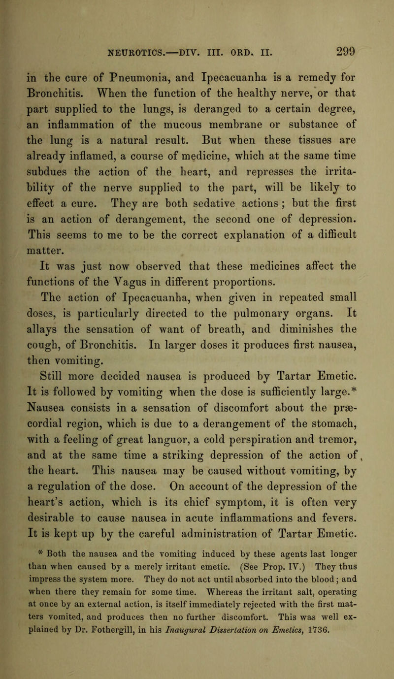 in the cure of Pneumonia, and Ipecacuanha is a remedy for Bronchitis. When the function of the healthy nerve, or that part supplied to the lungs, is deranged to a certain degree, an inflammation of the mucous membrane or substance of the lung is a natural result. But when these tissues are already inflamed, a course of medicine, which at the same time subdues the action of the heart, and represses the irrita- bility of the nerve supplied to the part, wrill be likely to effect a cure. They are both sedative actions ; but the first is an action of derangement, the second one of depression. This seems to me to be the correct explanation of a difficult matter. It was just now observed that these medicines affect the functions of the Vagus in different proportions. The action of Ipecacuanha, when given in repeated small doses, is particularly directed to the pulmonary organs. It allays the sensation of want of breath, and diminishes the cough, of Bronchitis. In larger doses it produces first nausea, then vomiting. Still more decided nausea is produced by Tartar Emetic. It is followed by vomiting when the dose is sufficiently large.* Nausea consists in a sensation of discomfort about the prae- cordial region, which is due to a derangement of the stomach, with a feeling of great languor, a cold perspiration and tremor, and at the same time a striking depression of the action of, the heart. This nausea may be caused without vomiting, by a regulation of the dose. On account of the depression of the heart’s action, which is its chief symptom, it is often very desirable to cause nausea in acute inflammations and fevers. It is kept up by the careful administration of Tartar Emetic. * Both the nausea and the vomiting induced by these agents last longer than when caused by a merely irritant emetic. (See Prop. IV.) They thus impress the system more. They do not act until absorbed into the blood ; and when there they remain for some time. Whereas the irritant salt, operating at once by an external action, is itself immediately rejected with the first mat- ters vomited, and produces then no further discomfort. This was well ex- plained by Dr. Fothergill, in his Inaugural Dissertation on Emetics, 1736.