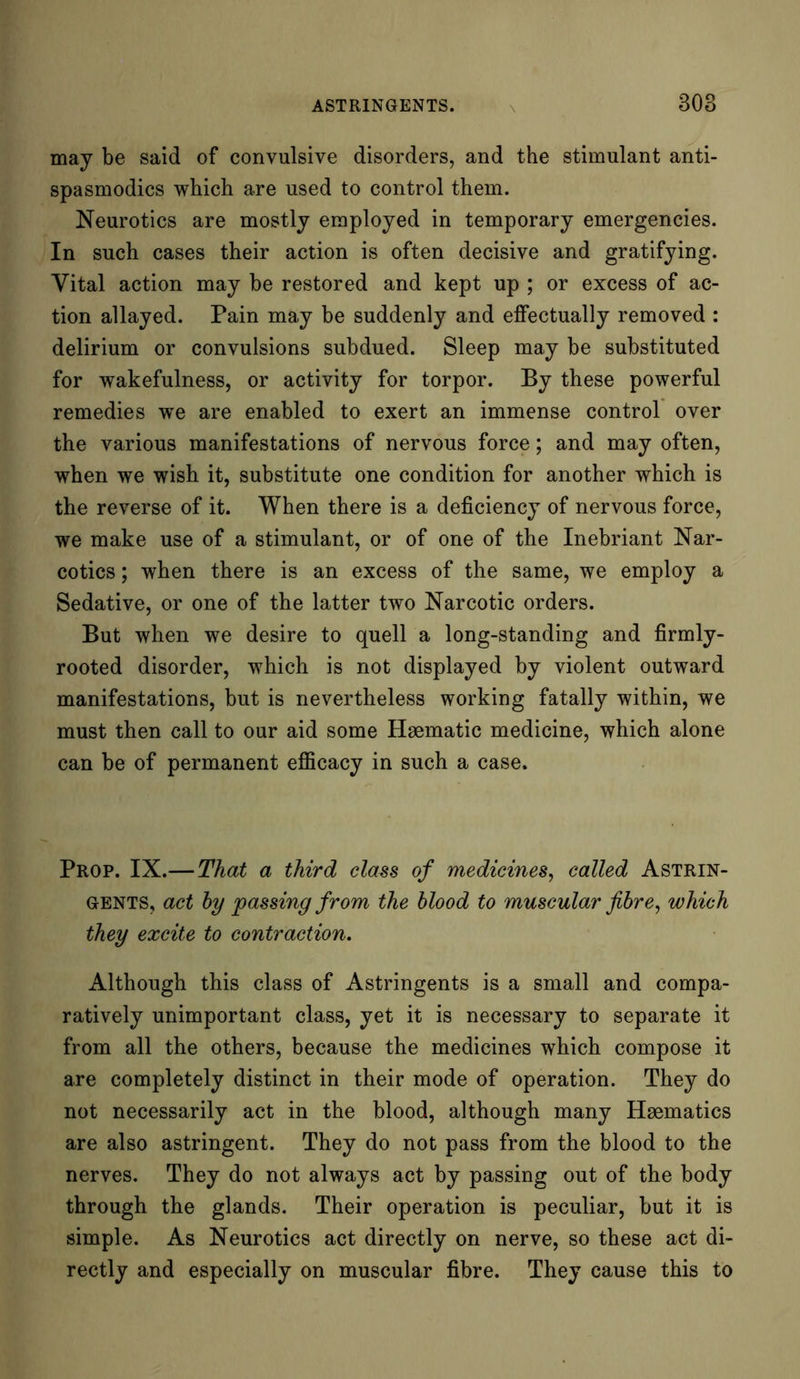 may be said of convulsive disorders, and the stimulant anti- spasmodics which are used to control them. Neurotics are mostly employed in temporary emergencies. In such cases their action is often decisive and gratifying. Vital action may be restored and kept up ; or excess of ac- tion allayed. Pain may be suddenly and effectually removed : delirium or convulsions subdued. Sleep may be substituted for wakefulness, or activity for torpor. By these powerful remedies we are enabled to exert an immense control over the various manifestations of nervous force; and may often, when we wish it, substitute one condition for another which is the reverse of it. When there is a deficiency of nervous force, we make use of a stimulant, or of one of the Inebriant Nar- cotics ; when there is an excess of the same, we employ a Sedative, or one of the latter two Narcotic orders. But when we desire to quell a long-standing and firmly- rooted disorder, which is not displayed by violent outward manifestations, but is nevertheless working fatally within, we must then call to our aid some Haematic medicine, which alone can be of permanent efficacy in such a case. Prop. IX.—That a third class of medicines, called Astrin- gents, act by passing from the blood to muscular fibre, which they excite to contraction. Although this class of Astringents is a small and compa- ratively unimportant class, yet it is necessary to separate it from all the others, because the medicines which compose it are completely distinct in their mode of operation. They do not necessarily act in the blood, although many Haematics are also astringent. They do not pass from the blood to the nerves. They do not always act by passing out of the body through the glands. Their operation is peculiar, but it is simple. As Neurotics act directly on nerve, so these act di- rectly and especially on muscular fibre. They cause this to