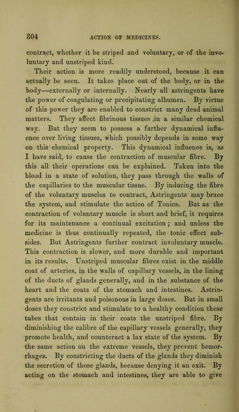 contract, whether it be striped and voluntary, or of the invo- luntary and unstriped kind. Their action is more readily understood, because it can actually be seen. It takes place out of the body, or in the body—externally or internally. Nearly all astringents have the power of coagulating or precipitating albumen. By virtue of this power they are enabled to constrict many dead animal matters. They affect fibrinous tissues .in a similar chemical way. But they seem to possess a further dynamical influ- ence over living tissues, which possibly depends in some way on this chemical property. This dynamical influence is, as I have said, to cause the contraction of muscular fibre. By this all their operations can be explained. Taken into the blood in a state of solution, they pass through the walls of the capillaries to the muscular tissue. By inducing the fibre of the voluntary muscles to contract, Astringents may brace the system, and stimulate the action of Tonics. But as the contraction of voluntary muscle is short and brief, it requires for its maintenance a continual excitation ; and unless the medicine is thus continually repeated, the tonic effect sub- sides. But Astringents further contract involuntary muscle. This contraction is slower, and more durable and important in its results. Unstriped muscular fibres exist in the middle coat of arteries, in the walls of capillary vessels, in the lining of the ducts of glands generally, and in the substance of the heart and the coats of the stomach and intestines. Astrin- gents are irritants and poisonous in large doses. But in small doses they constrict and stimulate to a healthy condition these tubes that contain in their coats the unstriped fibre. By diminishing the calibre of the capillary vessels generally, they promote health, and counteract a lax state of the system. By the same action on the extreme vessels, they prevent hemor- rhages. By constricting the ducts of the glands they diminish the secretion of those glands, because denying it an exit. By acting on the stomach and intestines, they are able to give