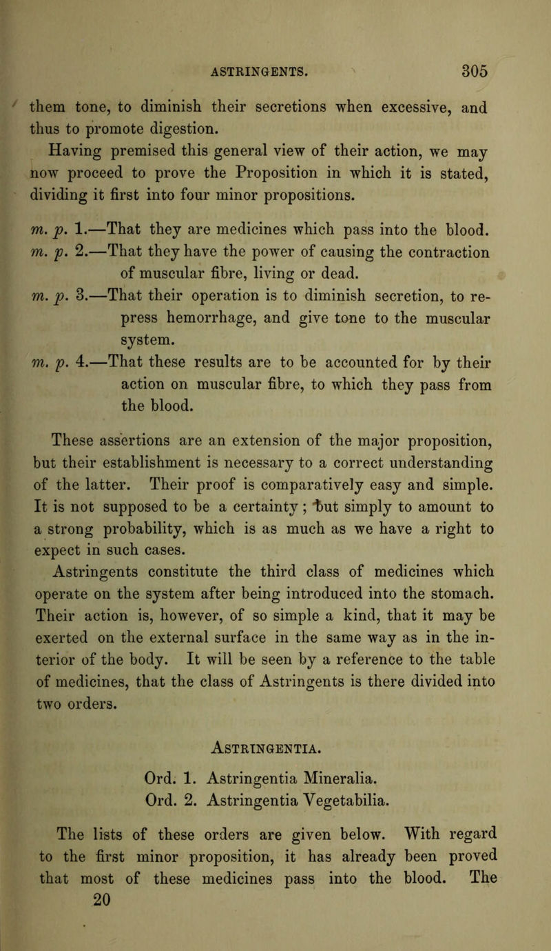 them tone, to diminish their secretions when excessive, and thus to promote digestion. Having premised this general view of their action, we may- now proceed to prove the Proposition in which it is stated, dividing it first into four minor propositions. m. p. 1.—That they are medicines which pass into the blood. m. p. 2.—That they have the power of causing the contraction of muscular fibre, living or dead. m. p. 3.—That their operation is to diminish secretion, to re- press hemorrhage, and give tone to the muscular system. m. p. 4.—That these results are to be accounted for by their action on muscular fibre, to which they pass from the blood. These assertions are an extension of the major proposition, but their establishment is necessary to a correct understanding of the latter. Their proof is comparatively easy and simple. It is not supposed to be a certainty ; “but simply to amount to a strong probability, which is as much as we have a right to expect in such cases. Astringents constitute the third class of medicines which operate on the system after being introduced into the stomach. Their action is, however, of so simple a kind, that it may be exerted on the external surface in the same way as in the in- terior of the body. It will be seen by a reference to the table of medicines, that the class of Astringents is there divided into two orders. Astrtngentia. Ord. 1. Astringentia Mineralia. Ord. 2. Astringentia Vegetabilia. The lists of these orders are given below. With regard to the first minor proposition, it has already been proved that most of these medicines pass into the blood. The 20