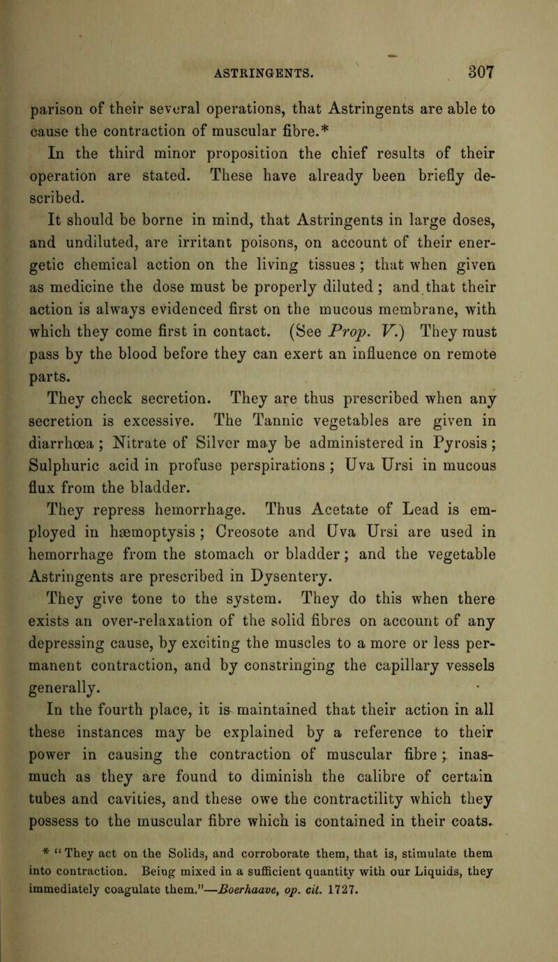 parison of their several operations, that Astringents are able to cause the contraction of muscular fibre.* In the third minor proposition the chief results of their operation are stated. These have already been briefly de- scribed. It should be borne in mind, that Astringents in large doses, and undiluted, are irritant poisons, on account of their ener- getic chemical action on the living tissues; that when given as medicine the dose must be properly diluted ; and that their action is always evidenced first on the mucous membrane, with which they come first in contact. (See Prop. V.) They must pass by the blood before they can exert an influence on remote parts. They check secretion. They are thus prescribed when any secretion is excessive. The Tannic vegetables are given in diarrhoea ; Nitrate of Silver may be administered in Pyrosis ; Sulphuric acid in profuse perspirations ; Uva Ursi in mucous flux from the bladder. They repress hemorrhage. Thus Acetate of Lead is em- ployed in haemoptysis ; Creosote and Uva Ursi are used in hemorrhage from the stomach or bladder; and the vegetable Astringents are prescribed in Dysentery. They give tone to the system. They do this when there exists an over-relaxation of the solid fibres on account of any depressing cause, by exciting the muscles to a more or less per- manent contraction, and by constringing the capillary vessels generally. In the fourth place, it is maintained that their action in all these instances may be explained by a reference to their power in causing the contraction of muscular fibre; inas- much as they are found to diminish the calibre of certain tubes and cavities, and these owe the contractility which they possess to the muscular fibre which is contained in their coats. * “ They act on the Solids, and corroborate them, that is, stimulate them into contraction. Being mixed in a sufficient quantity with our Liquids, they immediately coagulate them.”—Boerhaave, op. cit. 1727.