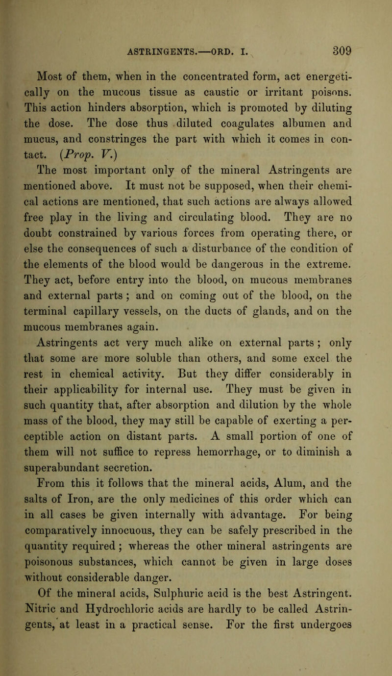 Most of them, when in the concentrated form, act energeti- cally on the mucous tissue as caustic or irritant poisons. This action hinders absorption, which is promoted by diluting the dose. The dose thus diluted coagulates albumen and mucus, and constringes the part with which it comes in con- tact. (Prop. V.) The most important only of the mineral Astringents are mentioned above. It must not be supposed, when their chemi- cal actions are mentioned, that such actions are always allowed free play in the living and circulating blood. They are no doubt constrained by various forces from operating there, or else the consequences of such a disturbance of the condition of the elements of the blood would be dangerous in the extreme. They act, before entry into the blood, on mucous membranes and external parts ; and on coming out of the blood, on the terminal capillary vessels, on the ducts of glands, and on the mucous membranes again. Astringents act very much alike on external parts ; only that some are more soluble than others, and some excel the rest in chemical activity. But they differ considerably in their applicability for internal use. They must be given in such quantity that, after absorption and dilution by the whole mass of the blood, they may still be capable of exerting a per- ceptible action on distant parts. A small portion of one of them will not suffice to repress hemorrhage, or to diminish a superabundant secretion. From this it follows that the mineral acids, Alum, and the salts of Iron, are the only medicines of this order which can in all cases be given internally with advantage. For being comparatively innocuous, they can be safely prescribed in the quantity required ; whereas the other mineral astringents are poisonous substances, which cannot be given in large doses without considerable danger. Of the mineral acids, Sulphuric acid is the best Astringent. Nitric and Hydrochloric acids are hardly to be called Astrin- gents, at least in a practical sense. For the first undergoes