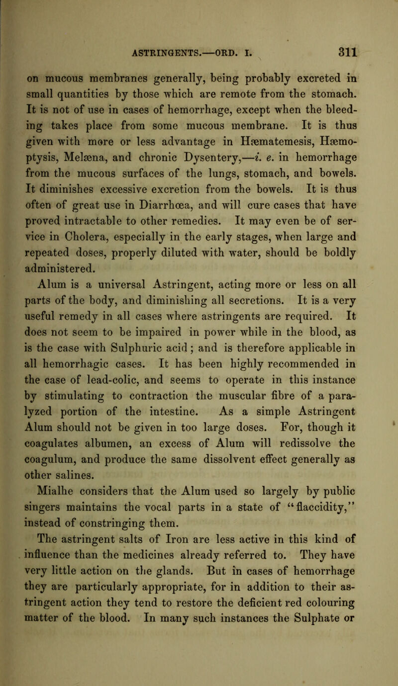 on mucous membranes generally, being probably excreted in small quantities by those which are remote from the stomach. It is not of use in cases of hemorrhage, except when the bleed- ing takes place from some mucous membrane. It is thus given with more or less advantage in Haematemesis, Haemo- ptysis, Melaena, and chronic Dysentery,—i. e. in hemorrhage from the mucous surfaces of the lungs, stomach, and bowels. It diminishes excessive excretion from the bowels. It is thus often of great use in Diarrhoea, and will cure cases that have proved intractable to other remedies. It may even be of ser- vice in Cholera, especially in the early stages, when large and repeated doses, properly diluted with water, should be boldly administered. Alum is a universal Astringent, acting more or less on all parts of the body, and diminishing all secretions. It is a very useful remedy in all cases where astringents are required. It does not seem to be impaired in power while in the blood, as is the case with Sulphuric acid; and is therefore applicable in all hemorrhagic cases. It has been highly recommended in the case of lead-colic, and seems to operate in this instance by stimulating to contraction the muscular fibre of a para- lyzed portion of the intestine. As a simple Astringent Alum should not be given in too large doses. For, though it coagulates albumen, an excess of Alum will redissolve the coagulum, and produce the same dissolvent effect generally as other salines. Mialhe considers that the Alum used so largely by public singers maintains the vocal parts in a state of “flaccidity,” instead of constringing them. The astringent salts of Iron are less active in this kind of influence than the medicines already referred to. They have very little action on the glands. But in cases of hemorrhage they are particularly appropriate, for in addition to their as- tringent action they tend to restore the deficient red colouring matter of the blood. In many such instances the Sulphate or