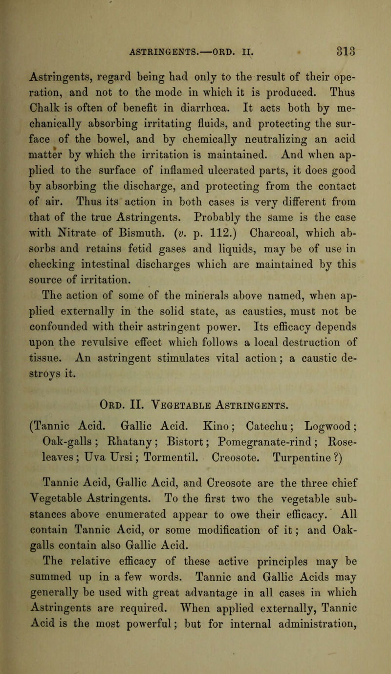 Astringents, regard being had only to the result of their ope- ration, and not to the mode in which it is produced. Thus Chalk is often of benefit in diarrhoea. It acts both by me- chanically absorbing irritating fluids, and protecting the sur- face of the bowel, and by chemically neutralizing an acid matter by which the irritation is maintained. And when ap- plied to the surface of inflamed ulcerated parts, it does good by absorbing the discharge, and protecting from the contact of air. Thus its action in both cases is very different from that of the true Astringents. Probably the Same is the case with Nitrate of Bismuth. (v. p. 112.) Charcoal, which ab- sorbs and retains fetid gases and liquids, may be of use in checking intestinal discharges which are maintained by this source of irritation. The action of some of the minerals above named, when ap- plied externally in the solid state, as caustics, must not be confounded with their astringent power. Its efficacy depends upon the revulsive effect which follows a local destruction of tissue. An astringent stimulates vital action; a caustic de- stroys it. Ord. II. Vegetable Astringents. (Tannic Acid. Gallic Acid. Kino; Catechu; Logwood; Oak-galls ; Rhatany ; Bistort; Pomegranate-rind ; Rose- leaves ; Uva Ursi; Tormentil. Creosote. Turpentine ?) Tannic Acid, Gallic Acid, and Creosote are the three chief Vegetable Astringents. To the first two the vegetable sub- stances above enumerated appear to owe their efficacy. All contain Tannic Acid, or some modification of it; and Oak- galls contain also Gallic Acid. The relative efficacy of these active principles may be summed up in a few words. Tannic and Gallic Acids may generally be used with great advantage in all cases in which Astringents are required. When applied externally, Tannic Acid is the most powerful; but for internal administration,