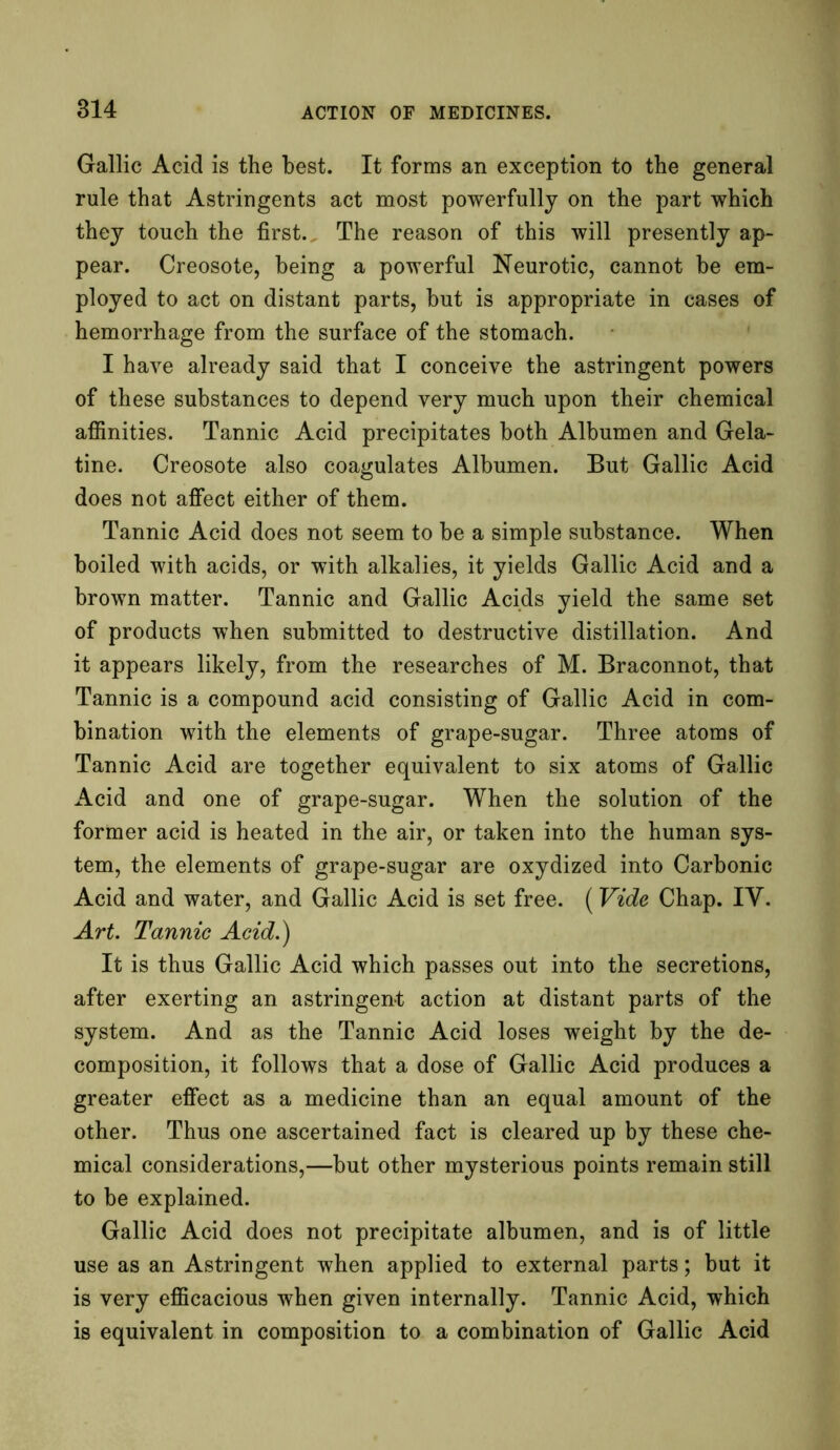 Gallic Acid is the best. It forms an exception to the general rule that Astringents act most powerfully on the part which they touch the first. The reason of this will presently ap- pear. Creosote, being a powerful Neurotic, cannot be em- ployed to act on distant parts, but is appropriate in cases of hemorrhage from the surface of the stomach. I have already said that I conceive the astringent powers of these substances to depend very much upon their chemical affinities. Tannic Acid precipitates both Albumen and Gela- tine. Creosote also coagulates Albumen. But Gallic Acid does not affect either of them. Tannic Acid does not seem to be a simple substance. When boiled with acids, or with alkalies, it yields Gallic Acid and a brown matter. Tannic and Gallic Acids yield the same set of products when submitted to destructive distillation. And it appears likely, from the researches of M. Braconnot, that Tannic is a compound acid consisting of Gallic Acid in com- bination with the elements of grape-sugar. Three atoms of Tannic Acid are together equivalent to six atoms of Gallic Acid and one of grape-sugar. When the solution of the former acid is heated in the air, or taken into the human sys- tem, the elements of grape-sugar are oxydized into Carbonic Acid and water, and Gallic Acid is set free. (Vide Chap. IV. Art. Tannic Acid.) It is thus Gallic Acid which passes out into the secretions, after exerting an astringent action at distant parts of the system. And as the Tannic Acid loses weight by the de- composition, it follows that a dose of Gallic Acid produces a greater effect as a medicine than an equal amount of the other. Thus one ascertained fact is cleared up by these che- mical considerations,—but other mysterious points remain still to be explained. Gallic Acid does not precipitate albumen, and is of little use as an Astringent when applied to external parts; but it is very efficacious when given internally. Tannic Acid, which is equivalent in composition to a combination of Gallic Acid
