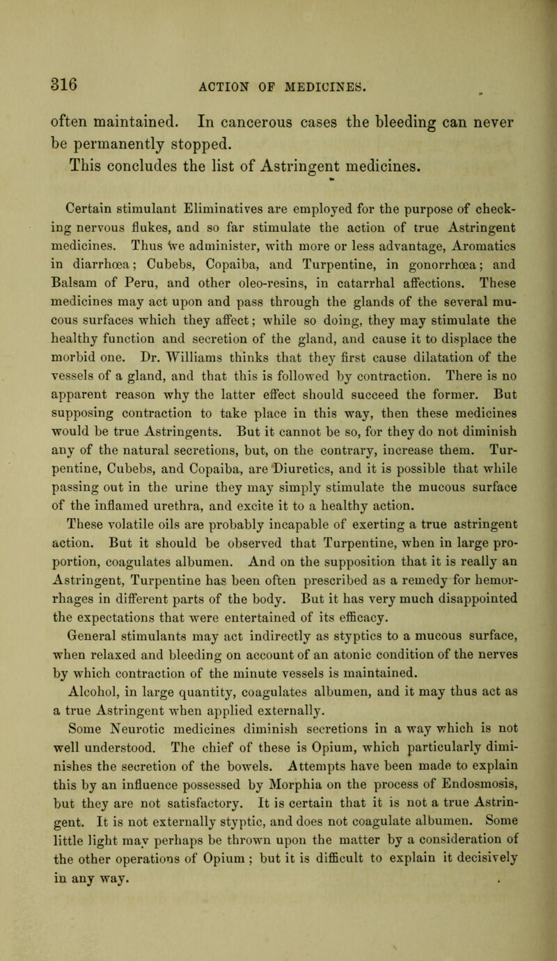 often maintained. In cancerous cases the bleeding can never be permanently stopped. This concludes the list of Astringent medicines. Certain stimulant Eliminatives are employed for the purpose of check- ing nervous flukes, and so far stimulate the action of true Astringent medicines. Thus We administer, with more or less advantage, Aromatics in diarrhoea; Cubebs, Copaiba, and Turpentine, in gonorrhoea; and Balsam of Peru, and other oleo-resins, in catarrhal affections. These medicines may act upon and pass through the glands of the several mu- cous surfaces which they affect; while so doing, they may stimulate the healthy function and secretion of the gland, and cause it to displace the morbid one. Dr. Williams thinks that they first cause dilatation of the vessels of a gland, and that this is followed by contraction. There is no apparent reason why the latter effect should succeed the former. But supposing contraction to take place in this way, then these medicines would be true Astringents. But it cannot be so, for they do not diminish any of the natural secretions, but, on the contrary, increase them. Tur- pentine, Cubebs, and Copaiba, are 'Diuretics, and it is possible that while passing out in the urine they may simply stimulate the mucous surface of the inflamed urethra, and excite it to a healthy action. These volatile oils are probably incapable of exerting a true astringent action. But it should be observed that Turpentine, when in large pro- portion, coagulates albumen. And on the supposition that it is really an Astringent, Turpentine has been often prescribed as a remedy for hemor- rhages in different parts of the body. But it has very much disappointed the expectations that were entertained of its efficacy. General stimulants may act indirectly as styptics to a mucous surface, when relaxed and bleeding on account of an atonic condition of the nerves by which contraction of the minute vessels is maintained. Alcohol, in large quantity, coagulates albumen, and it may thus act as a true Astringent when applied externally. Some Neurotic medicines diminish secretions in a way which is not well understood. The chief of these is Opium, which particularly dimi- nishes the secretion of the bowels. Attempts have been made to explain this by an influence possessed by Morphia on the process of Endosmosis, but they are not satisfactory. It is certain that it is not a true Astrin- gent. It is not externally styptic, and does not coagulate albumen. Some little light may perhaps be thrown upon the matter by a consideration of the other operations of Opium ; but it is difficult to explain it decisively in any way.