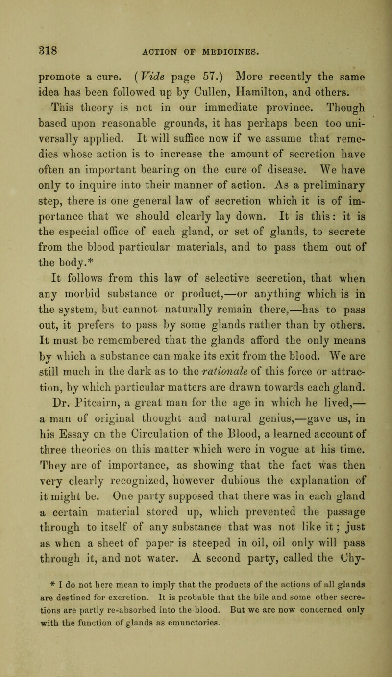 promote a cure. (Vide page 57.) More recently the same idea has been followed up by Cullen, Hamilton, and others. This theory is not in our immediate province. Though based upon reasonable grounds, it has perhaps been too uni- versally applied. It will suffice now if we assume that reme- dies whose action is to increase the amount of secretion have often an important bearing on the cure of disease. We have only to inquire into their manner of action. As a preliminary step, there is one general law of secretion which it is of im- portance that we should clearly lay down. It is this: it is the especial office of each gland, or set of glands, to secrete from the blood particular materials, and to pass them out of the body.* It follows from this law of selective secretion, that when any morbid substance or product,—or anything which is in the system, but cannot naturally remain there,—has to pass out, it prefers to pass by some glands rather than by others. It must be remembered that the glands afford the only means by which a substance can make its exit from the blood. We are still much in the dark as to the rationale of this force or attrac- tion, by which particular matters are drawn towards each gland. Dr. Pitcairn, a great man for the age in which he lived,— a man of original thought and natural genius,—gave us, in his Essay on the Circulation of the Blood, a learned account of three theories on this matter which were in vogue at his time. They are of importance, as showing that the fact was then very clearly recognized, however dubious the explanation of it might be. One party supposed that there was in each gland a certain material stored up, which prevented the passage through to itself of any substance that was not like it; just as when a sheet of paper is steeped in oil, oil only will pass through it, and not water. A second party, called the Ohy- * I do not here mean to imply that the products of the actions of all glands are destined for excretion. It is probable that the bile and some other secre- tions are partly re-absorbed into the blood. But we are now concerned only with the function of glands as emunctories.