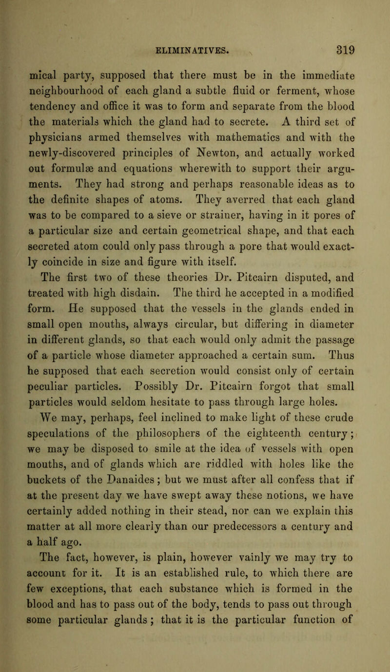 mical party, supposed that there must be in the immediate neighbourhood of each gland a subtle fluid or ferment, whose tendency and office it was to form and separate from the blood the materials which the gland had to secrete. A third set of physicians armed themselves with mathematics and with the newly-discovered principles of Newton, and actually worked out formulae and equations wherewith to support their argu- ments. They had strong and perhaps reasonable ideas as to the definite shapes of atoms. They averred that each gland was to be compared to a sieve or strainer, having in it pores of a particular size and certain geometrical shape, and that each secreted atom could only pass through a pore that would exact- ly coincide in size and figure with itself. The first two of these theories Dr. Pitcairn disputed, and treated with high disdain. The third he accepted in a modified form. He supposed that the vessels in the glands ended in small open mouths, always circular, but differing in diameter in different glands, so that each would only admit the passage of a particle whose diameter approached a certain sum. Thus he supposed that each secretion would consist only of certain peculiar particles. Possibly Dr. Pitcairn forgot that small particles would seldom hesitate to pass through large holes. We may, perhaps, feel inclined to make light of these crude speculations of the philosophers of the eighteenth century; we may be disposed to smile at the idea of vessels with open mouths, and of glands which are riddled with holes like the buckets of the Danaides; but we must after all confess that if at the present day we have swept away these notions, we have certainly added nothing in their stead, nor can we explain this matter at all more clearly than our predecessors a century and a half ago. The fact, however, is plain, however vainly we may try to account for it. It is an established rule, to which there are few exceptions, that each substance which is formed in the blood and has to pass out of the body, tends to pass out through some particular glands; that it is the particular function of