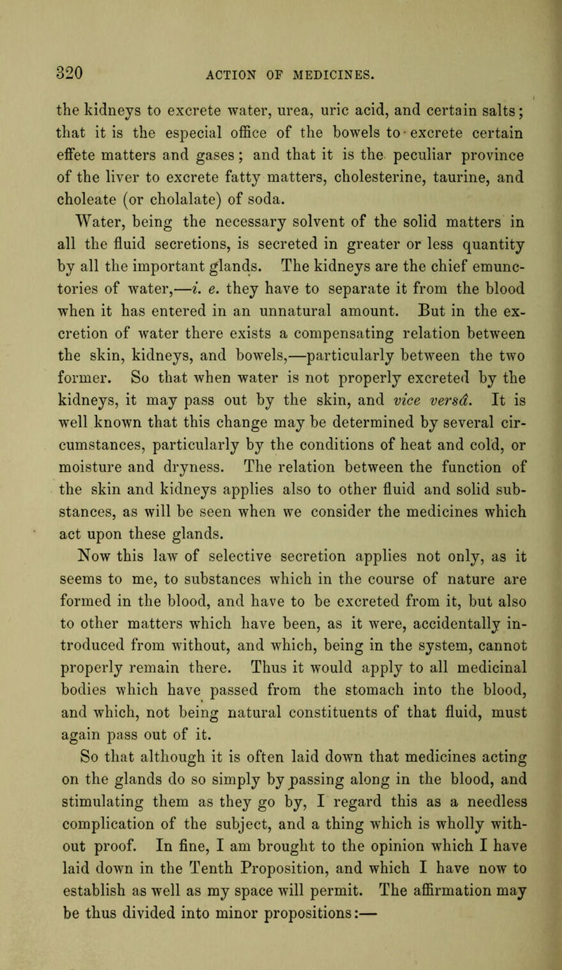 the kidneys to excrete water, urea, uric acid, and certain salts; that it is the especial office of the bowels to • excrete certain effete matters and gases; and that it is the peculiar province of the liver to excrete fatty matters, cholesterine, taurine, and choleate (or cholalate) of soda. Water, being the necessary solvent of the solid matters in all the fluid secretions, is secreted in greater or less quantity by all the important glands. The kidneys are the chief emunc- tories of water,—i. e. they have to separate it from the blood when it has entered in an unnatural amount. But in the ex- cretion of water there exists a compensating relation between the skin, kidneys, and bowels,—particularly between the two former. So that when water is not properly excreted by the kidneys, it may pass out by the skin, and vice versa. It is well known that this change may be determined by several cir- cumstances, particularly by the conditions of heat and cold, or moisture and dryness. The relation between the function of the skin and kidneys applies also to other fluid and solid sub- stances, as will be seen when we consider the medicines which act upon these glands. Now this law of selective secretion applies not only, as it seems to me, to substances which in the course of nature are formed in the blood, and have to be excreted from it, but also to other matters which have been, as it were, accidentally in- troduced from without, and which, being in the system, cannot properly remain there. Thus it would apply to all medicinal bodies which have passed from the stomach into the blood, and which, not being natural constituents of that fluid, must again pass out of it. So that although it is often laid down that medicines acting on the glands do so simply bypassing along in the blood, and stimulating them as they go by, I regard this as a needless complication of the subject, and a thing which is wholly with- out proof. In fine, I am brought to the opinion which I have laid down in the Tenth Proposition, and which I have now to establish as well as my space will permit. The affirmation may be thus divided into minor propositions:—