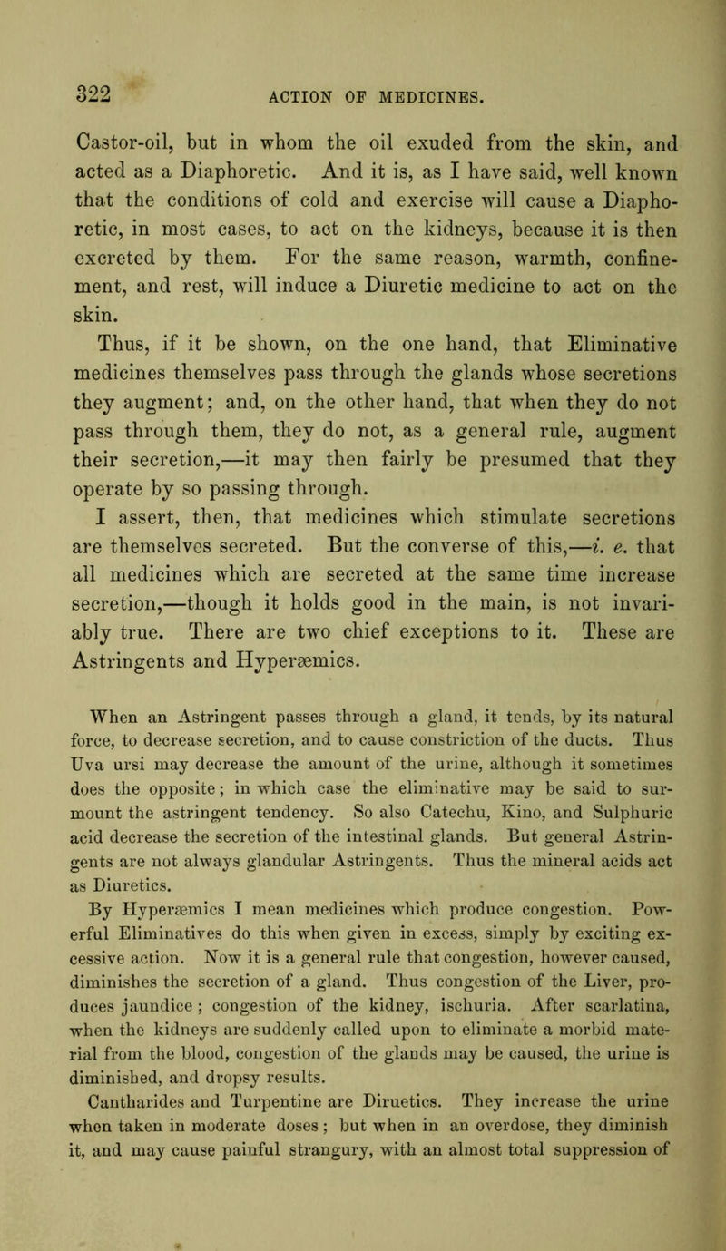 Castor-oil, but in whom the oil exuded from the skin, and acted as a Diaphoretic. And it is, as I have said, well known that the conditions of cold and exercise will cause a Diapho- retic, in most cases, to act on the kidneys, because it is then excreted by them. For the same reason, wTarmth, confine- ment, and rest, will induce a Diuretic medicine to act on the skin. Thus, if it be shown, on the one hand, that Eliminative medicines themselves pass through the glands whose secretions they augment; and, on the other hand, that when they do not pass through them, they do not, as a general rule, augment their secretion,—it may then fairly be presumed that they operate by so passing through. I assert, then, that medicines which stimulate secretions are themselves secreted. But the converse of this,—i. e. that all medicines which are secreted at the same time increase secretion,—though it holds good in the main, is not invari- ably true. There are two chief exceptions to it. These are Astringents and Hypersemics. When an Astringent passes through a gland, it tends, by its natural force, to decrease secretion, and to cause constriction of the ducts. Thus Uva ursi may decrease the amount of the urine, although it sometimes does the opposite; in which case the eliminative may be said to sur- mount the astringent tendency. So also Catechu, Kino, and Sulphuric acid decrease the secretion of the intestinal glands. But general Astrin- gents are not always glandular Astringents. Thus the mineral acids act as Diuretics. By Hypersemics I mean medicines which produce congestion. Pow- erful Eliminatives do this when given in excess, simply by exciting ex- cessive action. Now it is a general rule that congestion, however caused, diminishes the secretion of a gland. Thus congestion of the Liver, pro- duces jaundice ; congestion of the kidney, ischuria. After scarlatina, when the kidneys are suddenly called upon to eliminate a morbid mate- rial from the blood, congestion of the glands may be caused, the urine is diminished, and dropsy results. Cantharides and Turpentine are Diruetics. They increase the urine when taken in moderate doses ; but when in an overdose, they diminish it, and may cause painful strangury, with an almost total suppression of